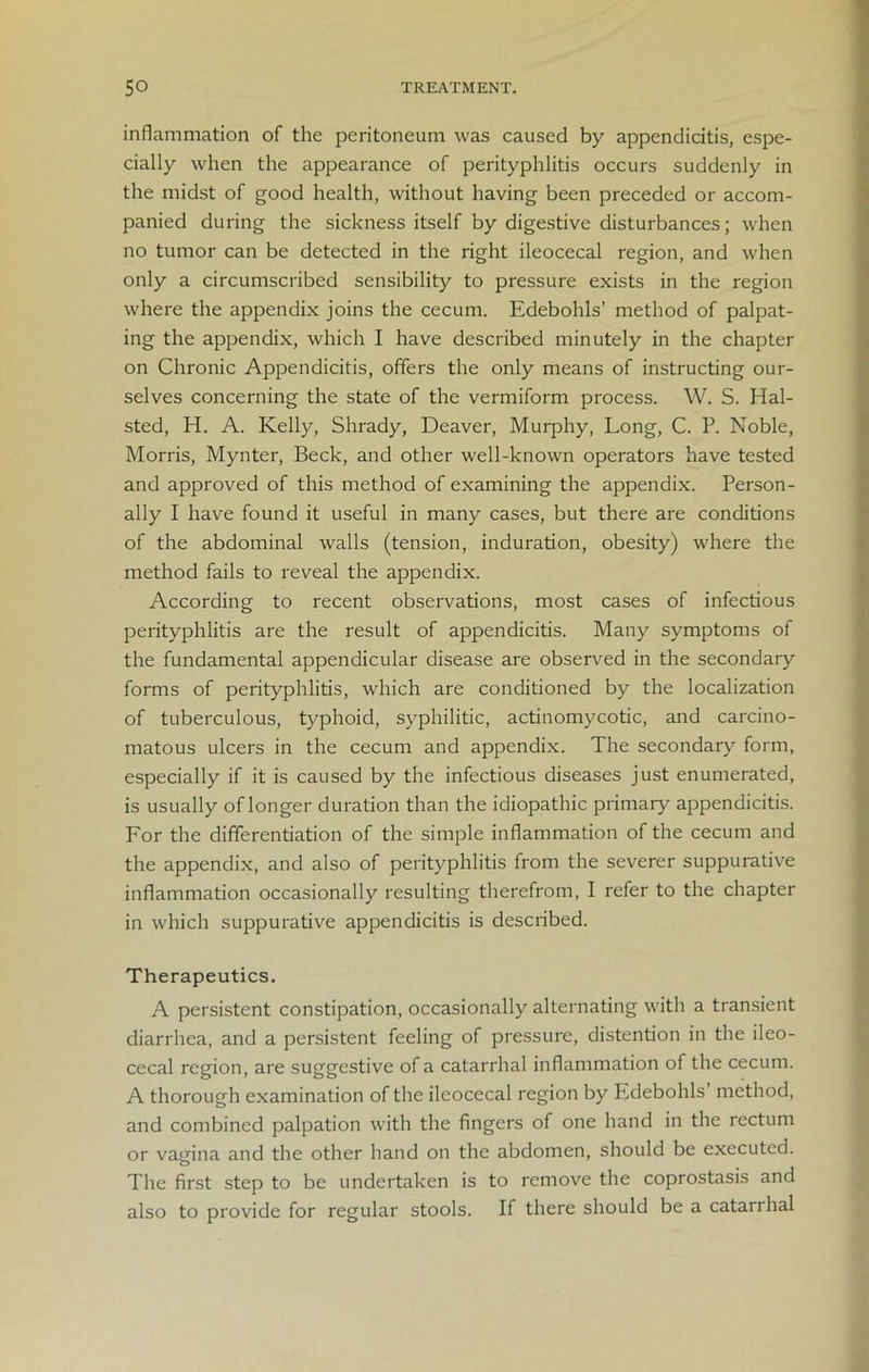 inflammation of the peritoneum was caused by appendicitis, espe- cially when the appearance of perityphlitis occurs suddenly in the midst of good health, without having been preceded or accom- panied during the sickness itself by digestive disturbances; when no tumor can be detected in the right ileocecal region, and when only a circumscribed sensibility to pressure exists in the region where the appendix joins the cecum. Edebohls’ method of palpat- ing the appendix, which I have described minutely in the chapter on Chronic Appendicitis, offers the only means of instructing our- selves concerning the state of the vermiform process. W. S. Hal- sted, H. A. Kelly, Shrady, Deaver, Murphy, Long, C. P. Noble, Morris, Mynter, Beck, and other well-known operators have tested and approved of this method of examining the appendix. Person- ally I have found it useful in many cases, but there are conditions of the abdominal walls (tension, induration, obesity) where the method fails to reveal the appendix. According to recent observations, most cases of infectious perityphlitis are the result of appendicitis. Many symptoms of the fundamental appendicular disease are observed in the secondary forms of perityphlitis, which are conditioned by the localization of tuberculous, typhoid, syphilitic, actinomycotic, and carcino- matous ulcers in the cecum and appendix. The secondary form, especially if it is caused by the infectious diseases just enumerated, is usually of longer duration than the idiopathic primary appendicitis. For the differentiation of the simple inflammation of the cecum and the appendix, and also of perityphlitis from the severer suppurative inflammation occasionally resulting therefrom, I refer to the chapter in which suppurative appendicitis is described. Therapeutics. A persistent constipation, occasionally alternating with a transient diarrhea, and a persistent feeling of pressure, distention in the ileo- cecal region, are suggestive of a catarrhal inflammation of the cecum. A thorough examination of the ileocecal region by Edebohls’ method, and combined palpation with the fingers of one hand in the rectum or vagina and the other hand on the abdomen, should be executed. The first step to be undertaken is to remove the coprostasis and also to provide for regular stools. If there should be a catarrhal