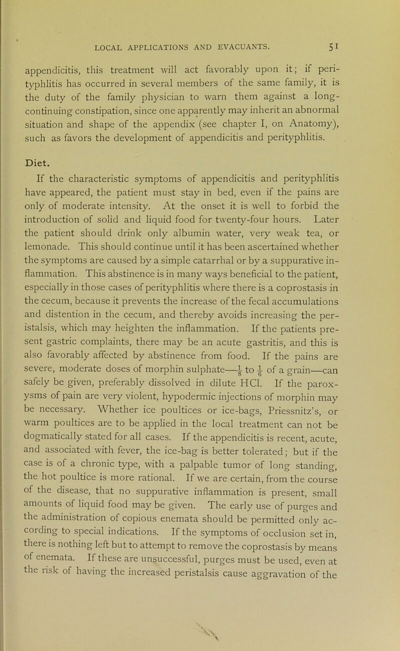 appendicitis, this treatment will act favorably upon it; if peri- typhlitis has occurred in several members of the same family, it is the duty of the family physician to warn them against a long- continuing constipation, since one apparently may inherit an abnormal situation and shape of the appendix (see chapter I, on Anatomy), such as favors the development of appendicitis and perityphlitis. Diet. If the characteristic symptoms of appendicitis and perityphlitis have appeared, the patient must stay in bed, even if the pains are only of moderate intensity. At the onset it is well to forbid the introduction of solid and liquid food for twenty-four hours. Later the patient should drink only albumin water, very weak tea, or lemonade. This should continue until it has been ascertained whether the symptoms are caused by a simple catarrhal or by a suppurative in- flammation. This abstinence is in many ways beneficial to the patient, especially in those cases of perityphlitis where there is a coprostasis in the cecum, because it prevents the increase of the fecal accumulations and distention in the cecum, and thereby avoids increasing the per- istalsis, which may heighten the inflammation. If the patients pre- sent gastric complaints, there may be an acute gastritis, and this is also favorably affected by abstinence from food. If the pains are severe, moderate doses of morphin sulphate—L to | of a grain—can safely be given, preferably dissolved in dilute HC1. If the parox- ysms of pain are very violent, hypodermic injections of morphin may be necessary. Whether ice poultices or ice-bags, Priessnitz’s, or warm poultices are to be applied in the local treatment can not be dogmatically stated for all cases. If the appendicitis is recent, acute, and associated with fever, the ice-bag is better tolerated; but if the case is of a chronic type, with a palpable tumor of long standing, the hot poultice is more rational. If we are certain, from the course of the disease, that no suppurative inflammation is present, small amounts of liquid food may be given. The early use of purges and the administration of copious enemata should be permitted only ac- cording to special indications. If the symptoms of occlusion set in, there is nothing left but to attempt to remove the coprostasis by means of enemata. If these are unsuccessful, purges must be used, even at the risk of having the increased peristalsis cause aggravation of the