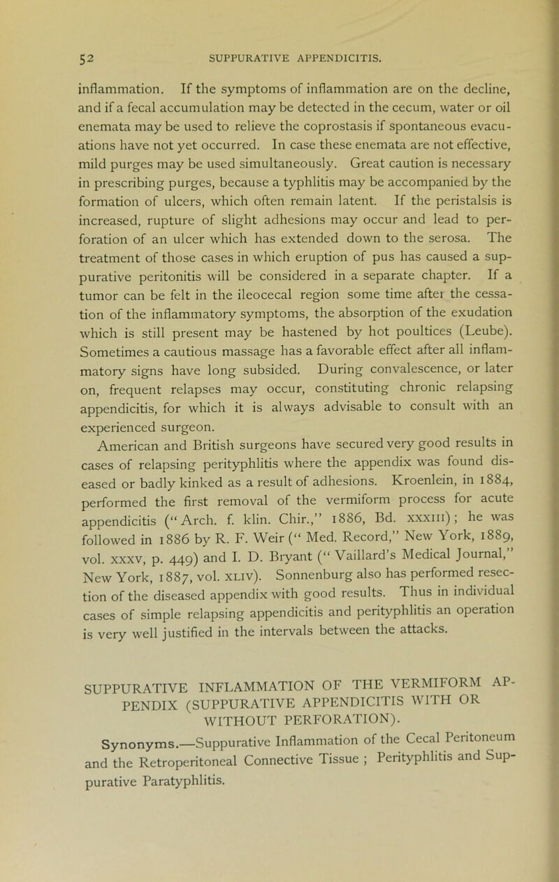 inflammation. If the symptoms of inflammation are on the decline, and if a fecal accumulation may be detected in the cecum, water or oil enemata maybe used to relieve the coprostasis if spontaneous evacu- ations have not yet occurred. In case these enemata are not effective, mild purges may be used simultaneously. Great caution is necessary in prescribing purges, because a typhlitis may be accompanied by the formation of ulcers, which often remain latent. If the peristalsis is increased, rupture of slight adhesions may occur and lead to per- foration of an ulcer which has extended down to the serosa. The treatment of those cases in which eruption of pus has caused a sup- purative peritonitis will be considered in a separate chapter. If a tumor can be felt in the ileocecal region some time after the cessa- tion of the inflammatory symptoms, the absorption of the exudation which is still present may be hastened by hot poultices (Leube). Sometimes a cautious massage has a favorable effect after all inflam- matory signs have long subsided. During convalescence, or later on, frequent relapses may occur, constituting chronic relapsing appendicitis, for which it is always advisable to consult with an experienced surgeon. American and British surgeons have secured very good results in cases of relapsing perityphlitis where the appendix was found dis- eased or badly kinked as a result of adhesions. Kroenlein, in 1884, performed the first removal of the vermiform process for acute appendicitis (“Arch. f. klin. Chir.,” 1886, Bd. xxxm); he was followed in 1886 by R. F. Weir (“ Med. Record,” New York, 1889, vol. xxxv, p. 449) and I. D. Bryant (“ Vaillard s Medical Journal, New York, 1887, vol. xliv). Sonnenburg also has performed resec- tion of the diseased appendix with good results. Thus in individual cases of simple relapsing appendicitis and perityphlitis an operation is very well justified in the intervals between the attacks. SUPPURATIVE INFLAMMATION OF THE VERMIFORM AP- PENDIX (SUPPURATIVE APPENDICITIS WITH OR WITHOUT PERFORATION). Synonyms.—Suppurative Inflammation of the Cecal Peritoneum and the Retroperitoneal Connective Tissue ; Perityphlitis and Sup- purative Paratyphlitis.