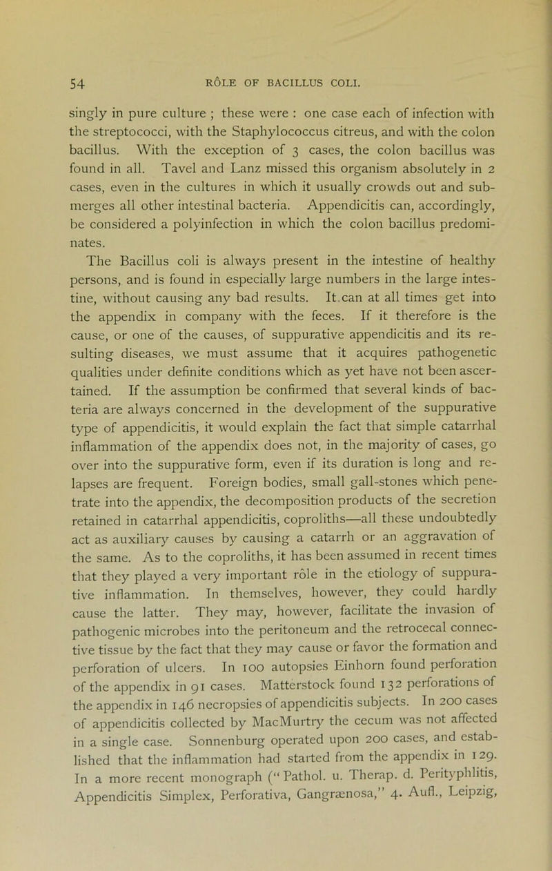 singly in pure culture ; these were : one case each of infection with the streptococci, with the Staphylococcus citreus, and with the colon bacillus. With the exception of 3 cases, the colon bacillus was found in all. Tavel and Lanz missed this organism absolutely in 2 cases, even in the cultures in which it usually crowds out and sub- merges all other intestinal bacteria. Appendicitis can, accordingly, be considered a polyinfection in which the colon bacillus predomi- nates. The Bacillus coli is always present in the intestine of healthy persons, and is found in especially large numbers in the large intes- tine, without causing any bad results. It.can at all times get into the appendix in company with the feces. If it therefore is the cause, or one of the causes, of suppurative appendicitis and its re- sulting diseases, we must assume that it acquires pathogenetic qualities under definite conditions which as yet have not been ascer- tained. If the assumption be confirmed that several kinds of bac- teria are always concerned in the development of the suppurative type of appendicitis, it would explain the fact that simple catarrhal inflammation of the appendix does not, in the majority of cases, go over into the suppurative form, even if its duration is long and re- lapses are frequent. Foreign bodies, small gall-stones which pene- trate into the appendix, the decomposition products of the secretion retained in catarrhal appendicitis, coproliths—all these undoubtedly act as auxiliary causes by causing a catarrh or an aggravation of the same. As to the coproliths, it has been assumed in recent times that they played a very important role in the etiology of suppura- tive inflammation. In themselves, however, they could haidly cause the latter. They may, however, facilitate the invasion of pathogenic microbes into the peritoneum and the retrocecal connec- tive tissue by the fact that they may cause or favor the formation and perforation of ulcers. In 100 autopsies Einhorn found peifoiation of the appendix in 91 cases. Matterstock found 132 perforations of the appendix in 146 necropsies of appendicitis subjects. In 200 cases of appendicitis collected by MacMurtry the cecum was not affected in a single case. Sonnenburg operated upon 200 cases, and estab- lished that the inflammation had started from the appendix in 129. In a more recent monograph (“Pathol, u. Therap. d. Perityphlitis, Appendicitis Simplex, Perforativa, Gangrsenosa, 4. Aufl., Leipzig,