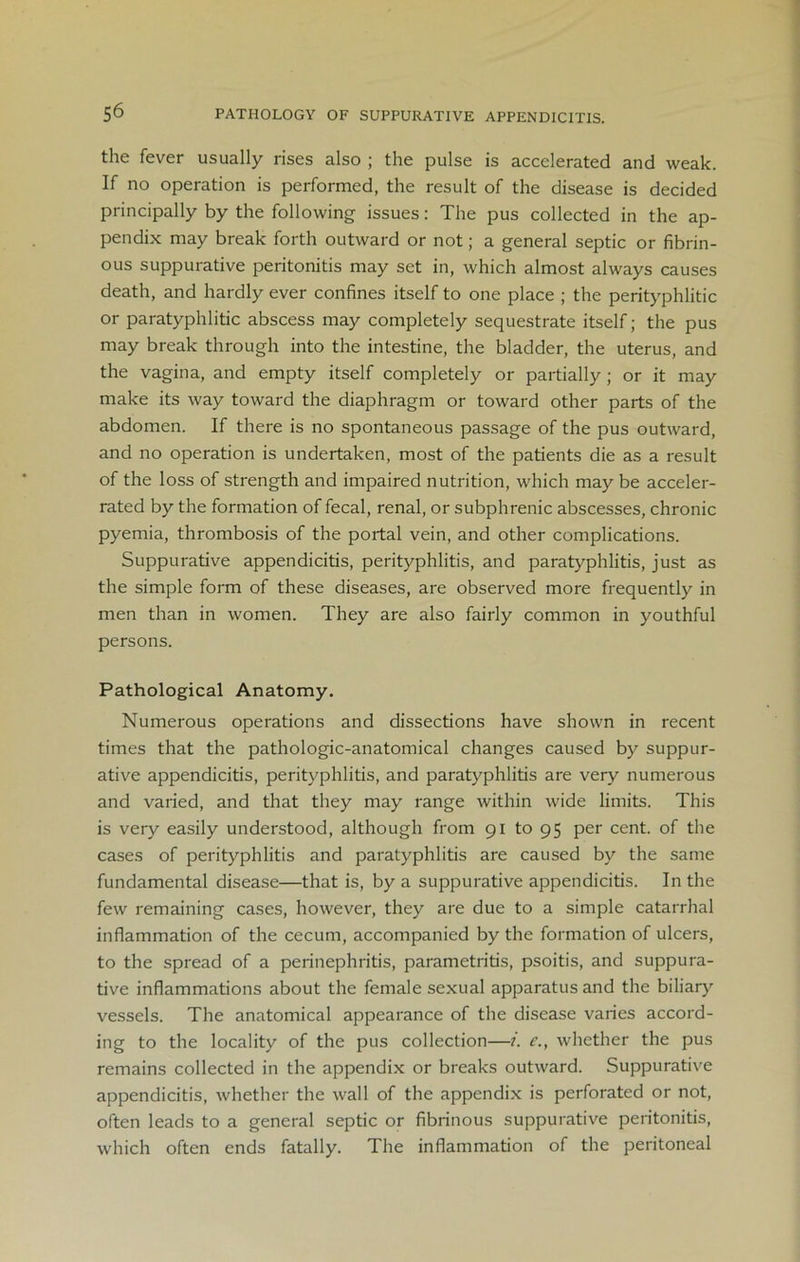 the fever usually rises also ; the pulse is accelerated and weak. If no operation is performed, the result of the disease is decided principally by the following issues: The pus collected in the ap- pendix may break forth outward or not; a general septic or fibrin- ous suppurative peritonitis may set in, which almost always causes death, and hardly ever confines itself to one place ; the perityphlitic or paratyphlitic abscess may completely sequestrate itself; the pus may break through into the intestine, the bladder, the uterus, and the vagina, and empty itself completely or partially; or it may make its way toward the diaphragm or toward other parts of the abdomen. If there is no spontaneous passage of the pus outward, and no operation is undertaken, most of the patients die as a result of the loss of strength and impaired nutrition, which may be acceler- rated by the formation of fecal, renal, or subphrenic abscesses, chronic pyemia, thrombosis of the portal vein, and other complications. Suppurative appendicitis, perityphlitis, and paratyphlitis, just as the simple form of these diseases, are observed more frequently in men than in women. They are also fairly common in youthful persons. Pathological Anatomy. Numerous operations and dissections have shown in recent times that the pathologic-anatomical changes caused by suppur- ative appendicitis, perityphlitis, and paratyphlitis are very numerous and varied, and that they may range within wide limits. This is very easily understood, although from 91 to 95 per cent, of the cases of perityphlitis and paratyphlitis are caused by the same fundamental disease—that is, by a suppurative appendicitis. In the few remaining cases, however, they are due to a simple catarrhal inflammation of the cecum, accompanied by the formation of ulcers, to the spread of a perinephritis, parametritis, psoitis, and suppura- tive inflammations about the female sexual apparatus and the biliary vessels. The anatomical appearance of the disease varies accord- ing to the locality of the pus collection—?. e., whether the pus remains collected in the appendix or breaks outward. Suppurative appendicitis, whether the wall of the appendix is perforated or not, often leads to a general septic or fibrinous suppurative peritonitis, which often ends fatally. The inflammation of the peritoneal