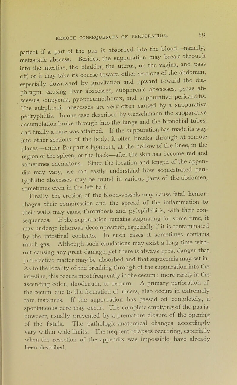 REMOTE CONSEQUENCES OF PERFORATION. patient if a part of the pus is absorbed into the blood—namely, metastatic abscess. Besides, the suppuration may break through into the intestine, the bladder, the uterus, or the vagina, and pass off, or it may take its course toward other sections of the abdomen, especially downward by gravitation and upward toward the dia- phragm, causing liver abscesses, subphremc abscesses, psoas ab- scesses, empyema, pyopneumothorax, and suppurative pericarditis. The subphrenic abscesses are very often caused by a suppuiative perityphlitis. In one case described by Curschmann the suppuiative accumulation broke through into the lungs and the bronchial tubes, and finally a cure was attained. If the suppuration has made its way into other sections of the body, it often breaks through at remote places—under Poupart’s ligament, at the hollow of the knee, in the region of the spleen, or the back—after the skin has become red and sometimes edematous. Since the location and length of the appen- dix may vary, we can easily understand how sequestiated peii- typhlitic abscesses may be found in various parts of the abdomen, sometimes even in the left half. Finally, the erosion of the blood-vessels may cause fatal hemor- rhages, their compression and the spread of the inflammation to their walls may cause thrombosis and pylephlebitis, with their con- sequences. If the suppuration remains stagnating for some time, it may undergo ichorous decomposition, especially if it is contaminated by the intestinal contents. In such cases it sometimes contains much gas. Although such exudations may exist a long time with- out causing any great damage, yet there is always great danger that putrefactive matter may be absorbed and that septicemia may set in. As to the locality of the breaking through of the suppuration into the intestine, this occurs most frequently in the cecum ; more rarely in the ascending colon, duodenum, or rectum. A primary perforation of the cecum, due to the formation of ulcers, also occurs in extremely rare instances. If the suppuration has passed off completely, a spontaneous cure may occur. The complete emptying of the pus is, however, usually prevented by a premature closure of the opening of the fistula. The pathologic-anatomical changes accordingly vary within wide limits. The frequent relapses occurring, especially when the resection of the appendix was impossible, have already been described.