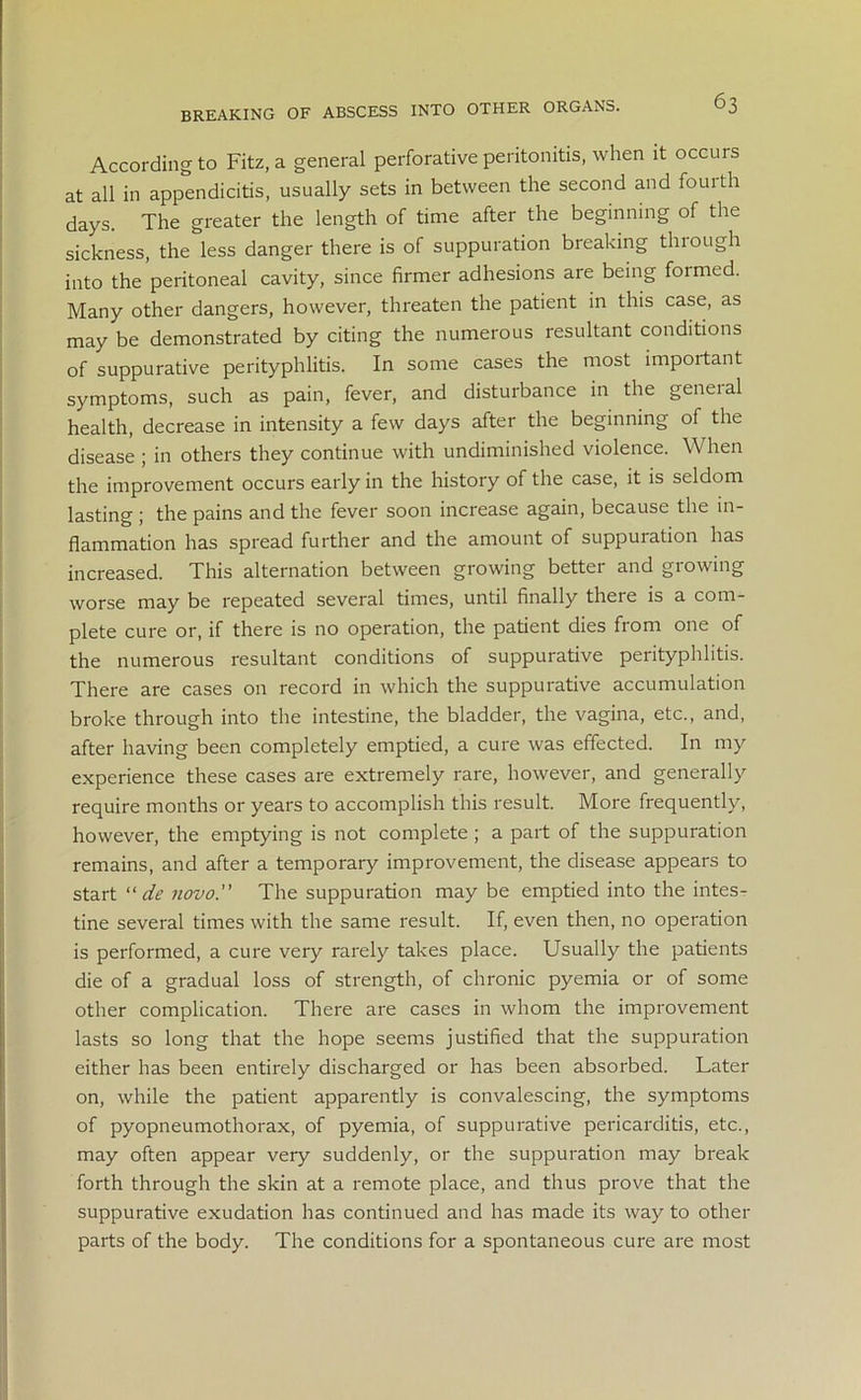 BREAKING OF ABSCESS INTO OTHER ORGANS. According to Fitz, a general perforative peritonitis, when it occurs at all in appendicitis, usually sets in between the second and fourth days. The greater the length of time after the beginning of the sickness, the less danger there is of suppuration breaking through into the peritoneal cavity, since firmer adhesions are being formed. Many other dangers, however, threaten the patient in this case, as may be demonstrated by citing the numerous resultant conditions of suppurative perityphlitis. In some cases the most impoitant symptoms, such as pain, fever, and disturbance in the general health, decrease in intensity a few days after the beginning of the disease ; in others they continue with undiminished violence. When the improvement occurs early in the history of the case, it is seldom lasting ; the pains and the fever soon increase again, because the in- flammation has spread further and the amount of suppuration has increased. This alternation between growing better and growing worse may be repeated several times, until finally there is a com- plete cure or, if there is no operation, the patient dies from one of the numerous resultant conditions of suppurative perityphlitis. There are cases on record in which the suppurative accumulation broke through into the intestine, the bladder, the vagina, etc., and, after having been completely emptied, a cure was effected. In my experience these cases are extremely rare, however, and generally require months or years to accomplish this result. More frequently, however, the emptying is not complete ; a part of the suppuration remains, and after a temporary improvement, the disease appears to start “ de novo.” The suppuration may be emptied into the intes- tine several times with the same result. If, even then, no operation is performed, a cure very rarely takes place. Usually the patients die of a gradual loss of strength, of chronic pyemia or of some other complication. There are cases in whom the improvement lasts so long that the hope seems justified that the suppuration either has been entirely discharged or has been absorbed. Later on, while the patient apparently is convalescing, the symptoms of pyopneumothorax, of pyemia, of suppurative pericarditis, etc., may often appear very suddenly, or the suppuration may break forth through the skin at a remote place, and thus prove that the suppurative exudation has continued and has made its way to other parts of the body. The conditions for a spontaneous cure are most