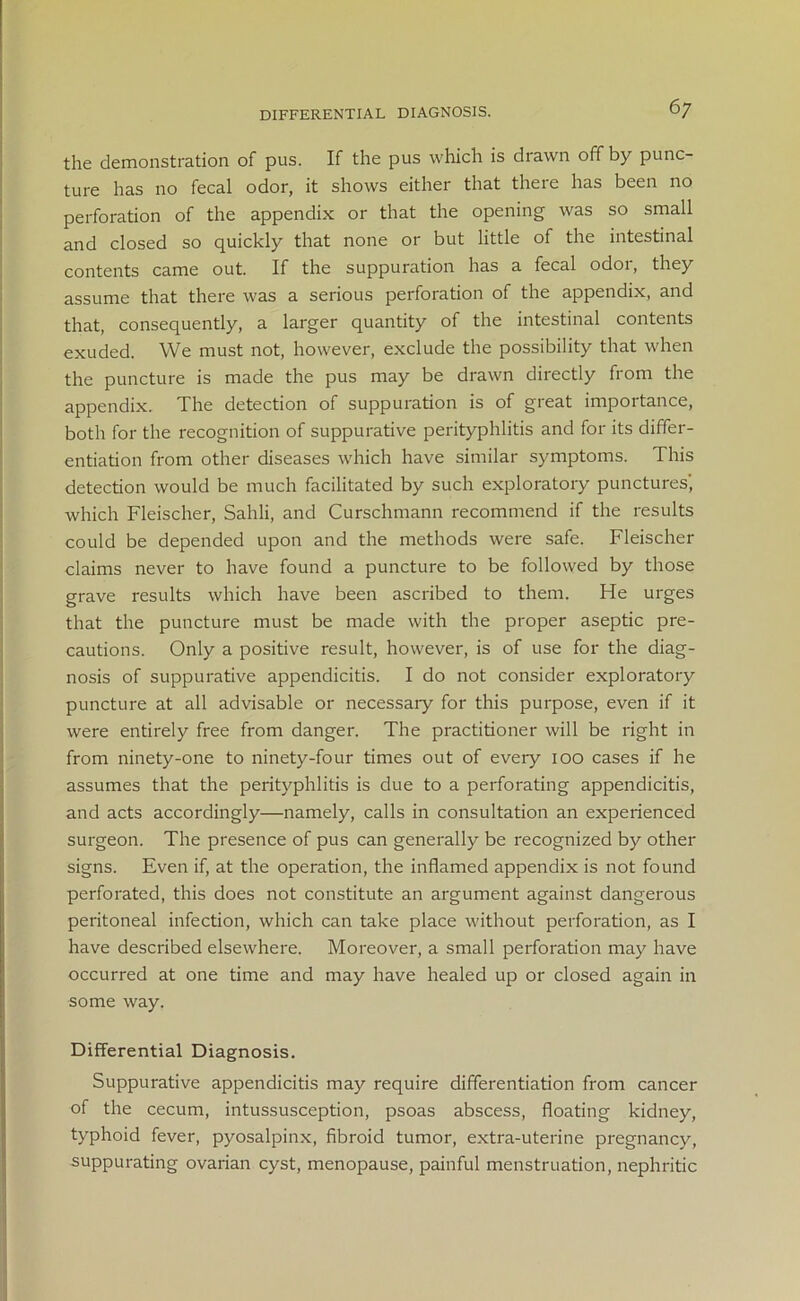 DIFFERENTIAL DIAGNOSIS. the demonstration of pus. If the pus which is drawn off by punc- ture has no fecal odor, it shows either that there has been no perforation of the appendix or that the opening was so small and closed so quickly that none or but little of the intestinal contents came out. If the suppuration has a fecal odoi, they assume that there was a serious perforation of the appendix, and that, consequently, a larger quantity of the intestinal contents exuded. We must not, however, exclude the possibility that when the puncture is made the pus may be drawn directly from the appendix. The detection of suppuration is of great importance, both for the recognition of suppurative perityphlitis and for its differ- entiation from other diseases which have similar symptoms. This detection would be much facilitated by such exploratory punctures', which Fleischer, Sahli, and Curschmann recommend if the results could be depended upon and the methods were safe. Fleischer claims never to have found a puncture to be followed by those grave results which have been ascribed to them. He urges that the puncture must be made with the proper aseptic pre- cautions. Only a positive result, however, is of use for the diag- nosis of suppurative appendicitis. I do not consider exploratory puncture at all advisable or necessaiy for this purpose, even if it were entirely free from danger. The practitioner will be right in from ninety-one to ninety-four times out of every 100 cases if he assumes that the perityphlitis is due to a perforating appendicitis, and acts accordingly—namely, calls in consultation an experienced surgeon. The presence of pus can generally be recognized by other signs. Even if, at the operation, the inflamed appendix is not found perforated, this does not constitute an argument against dangerous peritoneal infection, which can take place without perforation, as I have described elsewhere. Moreover, a small perforation may have occurred at one time and may have healed up or closed again in some way. Differential Diagnosis. Suppurative appendicitis may require differentiation from cancer of the cecum, intussusception, psoas abscess, floating kidney, typhoid fever, pyosalpinx, fibroid tumor, extra-uterine pregnancy, suppurating ovarian cyst, menopause, painful menstruation, nephritic