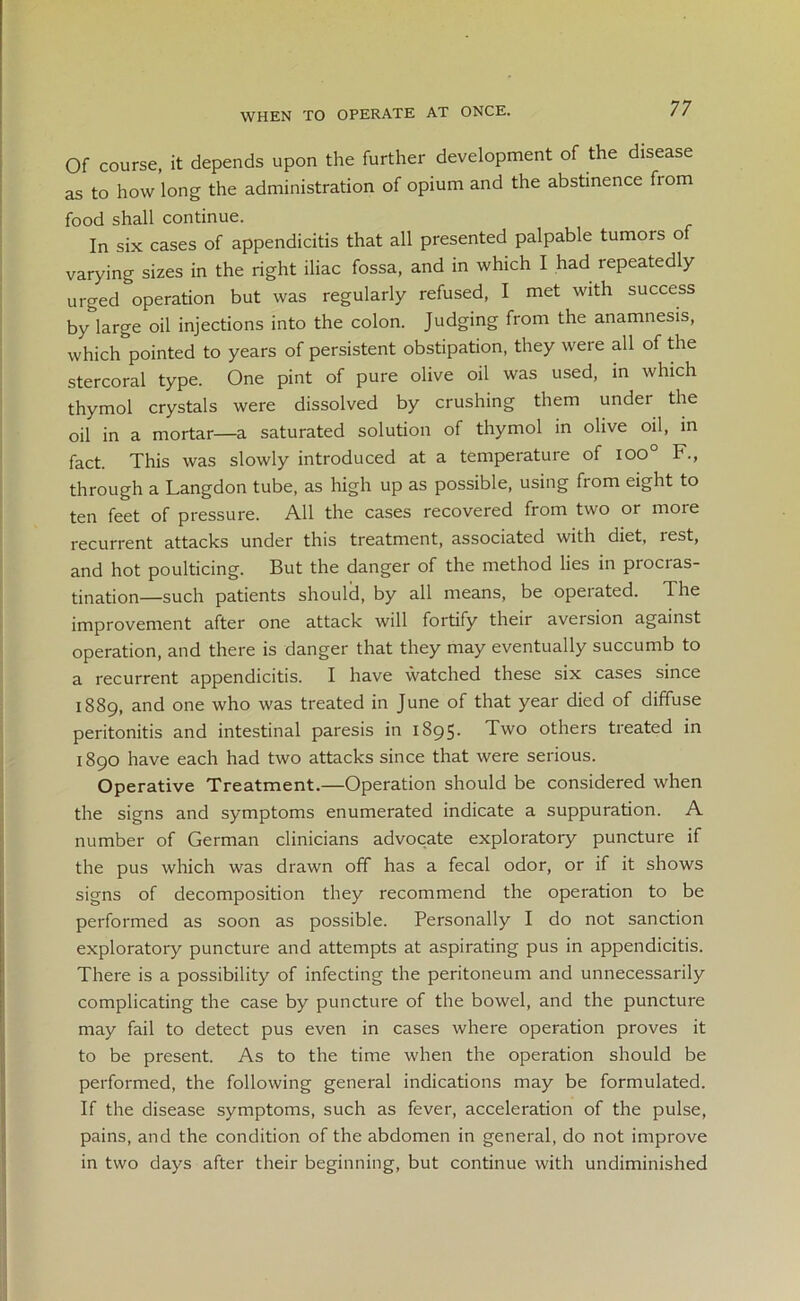 WHEN TO OPERATE AT ONCE. Of course, it depends upon the further development of the disease as to how long the administration of opium and the abstinence from food shall continue. In six cases of appendicitis that all presented palpable tumors of varying sizes in the right iliac fossa, and in which I had repeatedly urged operation but was regularly refused, I met with success by large oil injections into the colon. Judging from the anamnesis, which&pointed to years of persistent obstipation, they were all of the stercoral type. One pint of pure olive oil was used, in which thymol crystals were dissolved by crushing them undei the oil in a mortar—a saturated solution of thymol in olive oil, in fact. This was slowly introduced at a temperature of ioo° F., through a Langdon tube, as high up as possible, using from eight to ten feet of pressure. All the cases recovered from two or more recurrent attacks under this treatment, associated with diet, rest, and hot poulticing. But the danger of the method lies in procras- tination-such patients should, by all means, be operated. The improvement after one attack will fortify their aversion against operation, and there is danger that they may eventually succumb to a recurrent appendicitis. I have watched these six cases since 1889, and one who was treated in June of that year died of diffuse peritonitis and intestinal paresis in 1895. Two others treated in 1890 have each had two attacks since that were serious. Operative Treatment.—Operation should be considered when the signs and symptoms enumerated indicate a suppuration. A number of German clinicians advocate exploratory puncture if the pus which was drawn off has a fecal odor, or if it shows signs of decomposition they recommend the operation to be performed as soon as possible. Personally I do not sanction exploratory puncture and attempts at aspirating pus in appendicitis. There is a possibility of infecting the peritoneum and unnecessarily complicating the case by puncture of the bowel, and the puncture may fail to detect pus even in cases where operation proves it to be present. As to the time when the operation should be performed, the following general indications may be formulated. If the disease symptoms, such as fever, acceleration of the pulse, pains, and the condition of the abdomen in general, do not improve in two days after their beginning, but continue with undiminished