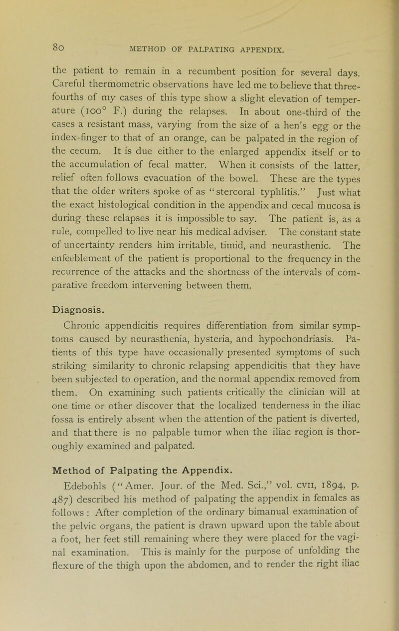 METHOD OF PALPATING APPENDIX. the patient to remain in a recumbent position for several days. Careful thermometric observations have led me to believe that three- fourths of my cases of this type show a slight elevation of temper- ature (ioo° F.) during the relapses. In about one-third of the cases a resistant mass, varying from the size of a hen’s egg or the index-finger to that of an orange, can be palpated in the region of the cecum. It is due either to the enlarged appendix itself or to the accumulation of fecal matter. When it consists of the latter, relief often follows evacuation of the bowel. These are the types that the older writers spoke of as “stercoral typhlitis.” Just what the exact histological condition in the appendix and cecal mucosa is during these relapses it is impossible to say. The patient is, as a rule, compelled to live near his medical adviser. The constant state of uncertainty renders him irritable, timid, and neurasthenic. The enfeeblement of the patient is proportional to the frequency in the recurrence of the attacks and the shortness of the intervals of com- parative freedom intervening between them. Diagnosis. Chronic appendicitis requires differentiation from similar symp- toms caused by neurasthenia, hysteria, and hypochondriasis. Pa- tients of this type have occasionally presented symptoms of such striking similarity to chronic relapsing appendicitis that they have been subjected to operation, and the normal appendix removed from them. On examining such patients critically the clinician will at one time or other discover that the localized tenderness in the iliac fossa is entirely absent when the attention of the patient is diverted, and that there is no palpable tumor when the iliac region is thor- oughly examined and palpated. Method of Palpating the Appendix. Edebohls (“Amer. Jour, of the Med. Sci.,” vol. cvn, 1894, p. 487) described his method of palpating the appendix in females as follows : After completion of the ordinary bimanual examination of the pelvic organs, the patient is drawn upward upon the table about a foot, her feet still remaining where they were placed for the vagi- nal examination. This is mainly for the purpose of unfolding the flexure of the thigh upon the abdomen, and to render the right iliac