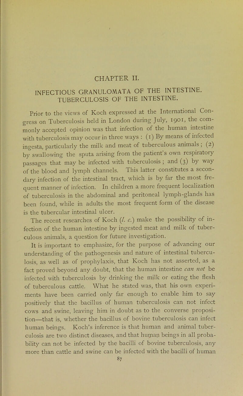 CHAPTER II. INFECTIOUS GRANULOMATA OF THE INTESTINE. TUBERCULOSIS OF THE INTESTINE. Prior to the views of Koch expressed at the International Con- gress on Tuberculosis held in London during July, 1901, the com- monly accepted opinion was that infection of the human intestine with tuberculosis may occur in three ways : (1) By means of infected ingesta, particularly the milk and meat of tubeiculous animals , (2) by swallowing the sputa arising from the patients own respiiatoiy passages that may be infected with tuberculosis ; and (3) by way of the blood and lymph channels. This latter constitutes a secon- dary infection of the intestinal tract, which is by far the most fre- quent manner of infection. In children a more frequent localization of tuberculosis in the abdominal and peritoneal lymph-glands has been found, while in adults the most frequent form of the disease is the tubercular intestinal ulcer. The recent researches of Koch (/. c.) make the possibility of in- fection of the human intestine by ingested meat and milk of tuber- culous animals, a question for future investigation. It is important to emphasize, for the purpose of advancing our understanding of the pathogenesis and nature of intestinal tubercu- losis, as well as of prophylaxis, that Koch has not asserted, as a fact proved beyond any doubt, that the human intestine can not be infected with tuberculosis by drinking the milk or eating the flesh of tuberculous cattle. What he stated was, that his own experi- ments have been carried only far enough to enable him to say positively that the bacillus of human tuberculosis can not infect cows and swine, leaving him in doubt as to the converse proposi- tion—that is, whether the bacillus of bovine tuberculosis can infect human beings. Koch’s inference is that human and animal tuber- culosis are two distinct diseases, and that human beings in all proba- bility can not be infected by the bacilli of bovine tuberculosis, any more than cattle and swine can be infected with the bacilli of human