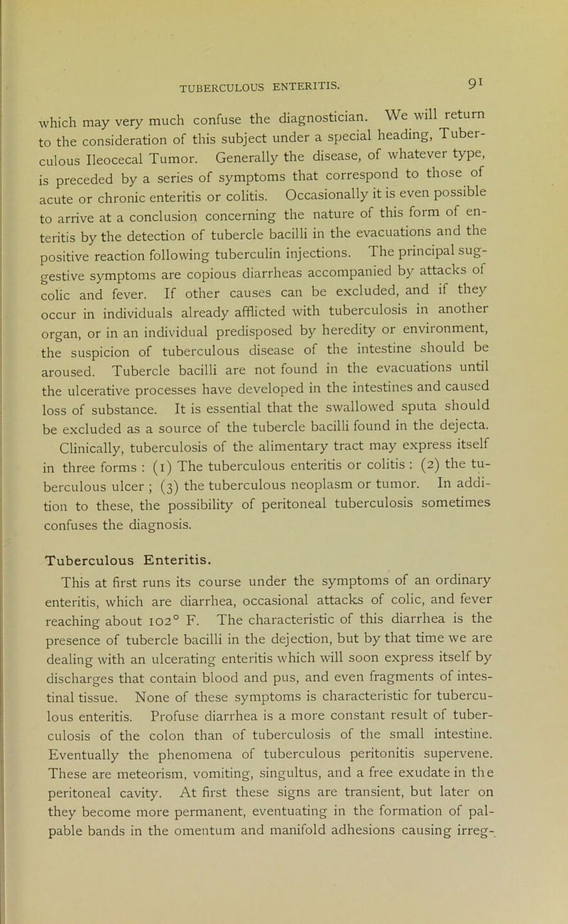 TUBERCULOUS ENTERITIS. which may very much confuse the diagnostician. We will return to the consideration of this subject under a special heading, Tubei- culous Ileocecal Tumor. Generally the disease, of whatever type, is preceded by a series of symptoms that correspond to those of acute or chronic enteritis or colitis. Occasionally it is even possible to arrive at a conclusion concerning the nature of this form of en- teritis by the detection of tubercle bacilli in the evacuations and the positive reaction following tuberculin injections. The principal sug- gestive symptoms are copious diarrheas accompanied by attacks of colic and fever. If other causes can be excluded, and if they occur in individuals already afflicted with tuberculosis in anothei organ, or in an individual predisposed by heredity or environment, the suspicion of tuberculous disease of the intestine should be aroused. Tubercle bacilli are not found in the evacuations until the ulcerative processes have developed in the intestines and caused loss of substance. It is essential that the swallowed sputa should be excluded as a source of the tubercle bacilli found in the dejecta. Clinically, tuberculosis of the alimentary tract may express itself in three forms : (1) The tuberculous enteritis or colitis : (2) the tu- berculous ulcer ; (3) the tuberculous neoplasm or tumor. In addi- tion to these, the possibility of peritoneal tuberculosis sometimes confuses the diagnosis. Tuberculous Enteritis. This at first runs its course under the symptoms of an ordinary enteritis, which are diarrhea, occasional attacks of colic, and fever reaching about 102° F. The characteristic of this diarrhea is the presence of tubercle bacilli in the dejection, but by that time we are dealing with an ulcerating enteritis which will soon express itself by discharges that contain blood and pus, and even fragments of intes- tinal tissue. None of these symptoms is characteristic for tubercu- lous enteritis. Profuse diarrhea is a more constant result of tuber- culosis of the colon than of tuberculosis of the small intestine. Eventually the phenomena of tuberculous peritonitis supervene. These are meteorism, vomiting, singultus, and a free exudate in the peritoneal cavity. At first these signs are transient, but later on they become more permanent, eventuating in the formation of pal- pable bands in the omentum and manifold adhesions causing irreg-