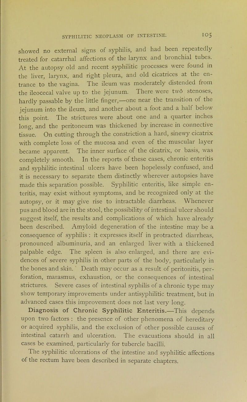 SYPHILITIC NEOPLASM OF INTESTINE. io5 showed no external signs of syphilis, and had been repeatedly treated for catarrhal affections of the larynx and bronchial tubes. At the autopsy old and recent syphilitic processes were found in the liver, larynx, and right pleura, and old cicatrices at the en- trance to the vagina. The ileum was moderately distended from the ileocecal valve up to the jejunum. There were tw6 stenoses, hardly passable by the little finger,—one near the transition of the jejunum into the ileum, and another about a foot and a half below this point. The strictures were about one and a quarter inches long, and the peritoneum was thickened by increase in connective tissue. On cutting through the constriction a hard, sinewy cicatrix with complete loss of the mucosa and even of the muscular layer became apparent. The inner surface of the cicatrix, or basis, was completely smooth. In the reports of these cases, chronic enteritis and syphilitic intestinal ulcers have been hopelessly confused, and it is necessary to separate them distinctly wherever autopsies have made this separation possible. Syphilitic enteritis, like simple en- teritis, may exist without symptoms, and be recognized only at the autopsy, or it may give rise to intractable diarrheas. Whenever pus and blood are in the stool, the possibility of intestinal ulcer should suggest itself, the results and complications of which have already been described. Amyloid degeneration of the intestine may be a consequence of syphilis : it expresses itself in protracted diarrheas, pronounced albuminuria, and an enlarged liver with a thickened palpable edge. The spleen is also enlarged, and there are evi- dences of severe syphilis in other parts of the body, particularly in the bones and skin. Death may occur as a result of peritonitis, per- foration, marasmus, exhaustion, or the consequences of intestinal strictures. Severe cases of intestinal syphilis of a chronic type may show temporary improvements under antisyphilitic treatment, but in advanced cases this improvement does not last very long. Diagnosis of Chronic Syphilitic Enteritis.—This depends upon two factors : the presence of other phenomena of hereditary or acquired syphilis, and the exclusion of other possible causes of intestinal catarrh and ulceration. The evacuations should in all cases be examined, particularly for tubercle bacilli. The syphilitic ulcerations of the intestine and syphilitic affections of the rectum have been described in separate chapters.