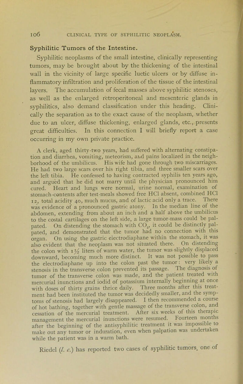 io6 CLINICAL TYPE OF SYPHILITIC NEOPLASM. Syphilitic Tumors of the Intestine. Syphilitic neoplasms of the small intestine, clinically representing tumors, may be brought about by the thickening of the intestinal wall in the vicinity of large specific luetic ulcers or by diffuse in- flammatory infiltration and proliferation of the tissue of the intestinal layers. The accumulation of fecal masses above syphilitic stenoses, as well as the enlarged retroperitoneal and mesenteric glands in syphilitics, also demand classification under this heading. Clini- cally the separation as to the exact cause of the neoplasm, whether due to an ulcer, diffuse thickening, enlarged glands, etc., presents great difficulties. In this connection I will briefly report a case occurring in my own private practice. A clerk, aged thirty-two years, had suffered with alternating constipa- tion and diarrhea, vomiting, meteorism, and pains localized in the neigh- borhood of the umbilicus. His wife had gone through two miscarriages. He had two large scars over his right tibia, and three smaller scars over the left tibia. He confessed to having contracted syphilis ten years ago, and argued that he did not marry until the physician pronounced him cured. Heart and lungs were normal, urine normal, examination of stomach-contents after test-meals showed free HC1 absent, combined HC1 12, total acidity 40, much mucus, and of lactic acid only a trace. There was evidence of a pronounced gastric atony. In the median line of the abdomen, extending from about an inch and a half above the umbilicus to the costal cartilages on the left side, a large tumor-mass could be pal- pated. On distending the stomach with C02, it could be distinctly pal- pated, and demonstrated that the tumor had no connection with this organ. On using the gastric eiectrodiaphane within the stomach, it was also evident that the neoplasm was not situated there. On distending the colon with 1 y2 liters of warm water, the tumor was slightly displaced downward, becoming much more distinct. It was not possible to pass the eiectrodiaphane up into the colon past the tumor: very likely a stenosis in the transverse colon prevented its passage. The diagnosis of tumor of the transverse colon was made, and the patient treated with mercurial inunctions and iodid of potassium internally beginning at once with doses of thirty grains thrice daily. Three months after this tieat- ment had been instituted the tumor was decidedly smaller, and the symp- toms of stenosis had largely disappeared. I then recommended a course of hot bathing, together with gentle massage of the transverse colon, and cessation of the mercurial treatment. After six weeks of this therapic management the mercurial inunctions were resumed, fourteen months after the beginning of the antisyphilitic treatment it was impossible to make out any tumor or induration, even when palpation was undertaken while the patient was in a warm bath. Riedel (/. c.) has reported two cases of syphilitic tumors, one of