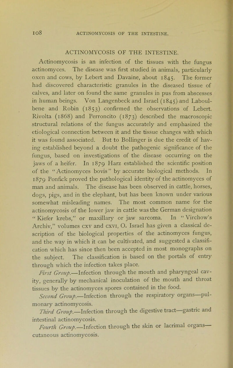io8 ACTINOMYCOSIS OF THE INTESTINE. ACTINOMYCOSIS OF THE INTESTINE. Actinomycosis is an infection of the tissues with the fungus actinomyces. The disease was first studied in animals, particularly oxen and cows, by Lebert and Davaine, about 1845. The former had discovered characteristic granules in the diseased tissue of calves, and later on found the same granules in pus from abscesses in human beings. Von Langenbeck and Israel (1845) and Laboul- bene and Robin (1853) confirmed the observations of Lebert. Rivolta (1868) and Perroncito (1873) described the macroscopic structural relations of the fungus accurately and emphasized the etiological connection between it and the tissue changes with which it was found associated. But to Bollinger is due the credit of hav- ing established beyond a doubt the pathogenic significance of the fungus, based on investigations of the disease occurring on the jaws of a heifer. In 1879 Harz established the scientific position of the “Actinomyces bovis” by accurate biological methods. In 1879 Ponfick proved the pathological identity of the actinomyces of man and animals. The disease has been observed in cattle, horses, dogs, pigs, and in the elephant, but has been known under various somewhat misleading names. The most common name for the actinomycosis of the lower jaw in cattle was the German designation “ Kiefer krebs,” or maxillary or jaw sarcoma. In “ Virchow’s Archiv,” volumes cxv and cxvi, O. Israel has given a classical de- scription of the biological properties of the actinomyces fungus, and the way in which it can be cultivated, and suggested a classifi- cation which has since then been accepted in most monographs on the subject. The classification is based on the portals of entry through which the infection takes place. First Group.—Infection through the mouth and pharyngeal cav- ity, generally by mechanical inoculation of the mouth and throat tissues by the actinomyces spores contained in the food. Second Group.—Infection through the respiratory organs—pul- monary actinomycosis. Third Group.—Infection through the digestive tract—gastric and intestinal actinomycosis. Fourth Group.—Infection through the skin or lacrimal organs— cutaneous actinomycosis.