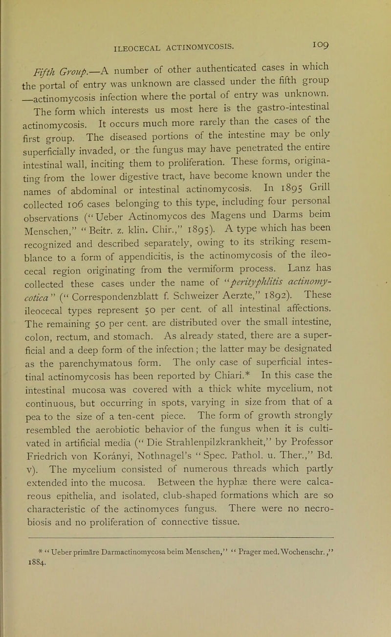 Fifth Group.—A number of other authenticated cases in which the portal of entry was unknown are classed under the fifth gioup actinomycosis infection where the portal of entry was unknown. The form which interests us most here is the gastro-intestinal actinomycosis. It occurs much more rarely than the cases of the first group. The diseased portions of the intestine may be only superficially invaded, or the fungus may have penetrated the entile intestinal wall, inciting them to proliferation. These forms, origina- ting from the lower digestive tract, have become known under the names of abdominal or intestinal actinomycosis. In 1895 Grill collected 106 cases belonging to this type, including four personal observations (“ Ueber Actinomycos des Magens und Darms beim Menschen,” “ Beitr. z. klin. Chir,” 1895). A type which has been recognized and described separately, owing to its striking resem- blance to a form of appendicitis, is the actinomycosis of the ileo- cecal region originating from the vermiform process. Lanz has collected these cases under the name of “perityphlitis actinomy- cotica ” (“ Correspondenzblatt f. Schweizer Aerzte,” 1892). These ileocecal types represent 50 per cent, of all intestinal affections. The remaining 50 per cent, are distributed over the small intestine, colon, rectum, and stomach. As already stated, there are a super- ficial and a deep form of the infection ; the latter may be designated as the parenchymatous form. The only case of superficial intes- tinal actinomycosis has been reported by Chiari.* In this case the intestinal mucosa was covered with a thick white mycelium, not continuous, but occurring in spots, varying in size from that of a pea to the size of a ten-cent piece. The form of growth strongly resembled the aerobiotic behavior of the fungus when it is culti- vated in artificial media (“ Die Strahlenpilzkrankheit,” by Professor Friedrich von Koranyi, Nothnagel’s “Spec. Pathol, u. Ther.,” Bd. v). The mycelium consisted of numerous threads which partly extended into the mucosa. Between the hyphie there were calca- reous epithelia, and isolated, club-shaped formations which are so characteristic of the actinomyces fungus. There were no necro- biosis and no proliferation of connective tissue. * “ Ueber primare Darmactinomycosabeim Menschen,” “ Prager med. Wochenschr.,” 1884.