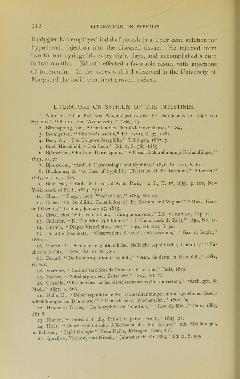 Rydygier has employed iodid of potash in a i per cent, solution for hypodermic injection into the diseased tissue. He injected from two to four syringefuls every eight days, and accomplished a cure in two months. Billroth effected a favorable result with injections of tuberculin. In the cases which I observed in the University of Maryland the iodid treatment proved useless. LITERATURE ON SYPHILIS OF THE INTESTINES. 1. Aufrecht, “ Ein Fall von Amyloidgeschwuren des Darmkanals in Folge von Syphilis,” “Berlin, klin. Wochenschr.,” 1869, 29. 2. Barensprung, von, “Annalen des Charite-Krankenhauses,” 1855. 3. Baumgarten, “Virchow’s Archiv,” Bd. CXVII, S. 39, 1884. 4. Beer, A., “Die Eingeweidesyphilis,” Tubingen, 1867, 7. 5. Birch-Hirschfeld, “ Lehrbuch,” Bd. II, S. 589, 1885. 6. Bjornstrom, “ Fall von Darmsyphilis,” “ Upsala Lakareforenings Forhandlinger,” 1875, XI, 72. 7. Bjornstrom, “Arch. f. Dermatologie und Syphilis,” 1876, Bd. vm, S. 641. 8. Blackmore, A, “A Case of Syphilitic Ulceration of the Intestine,” “Lancet,” 1885, vol. 11, p. 615. 9. Bumstead, “Bull, de la soc. d’Anat. Paris,” 2 S., T. IV, 1859, p. 100, New York Acad, of Med., 1864, April. 10. Chiari, “ Prager. med. Wochenschr.,” 1885, No. 47. 11. Coote “On Syphilitic Constriction of the Rectum and Vagina,” “Med. Times and Gazette,” London, January 27, 1855- 12. Croce, cited by C. von Jullian, “Cirurgia univers.,” Lib. v, tratt XII, Cap. III. 13. Cullerier, “ De 1’entente syphilitique,” “ L’Union med. de Paris,” 1854, No. 47. 14. Dittrich, “ Prager Vierteljahrsschrift,” 1849, Bd. XXI, S. 20. 15. Dujardin-Beaumetz, “Observations de syph. tert. viscerale,” “Gaz. d. h&pit., 1866, 61. 16. Eberth, “ Ueber eine eigenthumliche, vielleicht syphilitische, Enteritis,” “Vir- chow’s Archiv,” 1867, Bd. XL. S. 326. 17. Ferrari, “ De l’entero-peritonite syphil.,” “Ann. de derm, et de syphil.,” 1881, II, 621. 18. Fournier, “ Lesions tertiaires de l’anus et du rectum,” Paris, 1875. 19. Forster, “ Wiirzburger med. Zeitschrift,” 1863, Bd. IV. 20. Gosselin, “ Recherches sur les retnAissements syphil. du rectum,” “Arch. gen. de Med.,” 1855, p. 666. 21. Hahn, E., “ Ueber syphilitische Mastdarmerkrankungen mit ausgedehnten Gesch- wursbildungen im Dunndarm,” “ Deutsch. med. Wochenschr.,” 1892, 69. 22. Hayem et Tissier, “ De la syphilis de l’intestine,” “ Rev. de M6d.,” Paris, 1889, 281 ff. 23. Hom6n, “ Centralbl. f. allg. Pathol, u. pathol. Anat.,” 1893, 97. 24. Huet, “Ueber syphilitische Afiectionen des Mastdarmes,” mit Abbildungen, in Behrend, “ Syphilidologie,” Neue Reihe, Erlangen, i860, 1 ff. 25. Ignaljew, Virchow, and Hirsch, “ Jahresbericht fur 1883, Bd. II, S. 535-