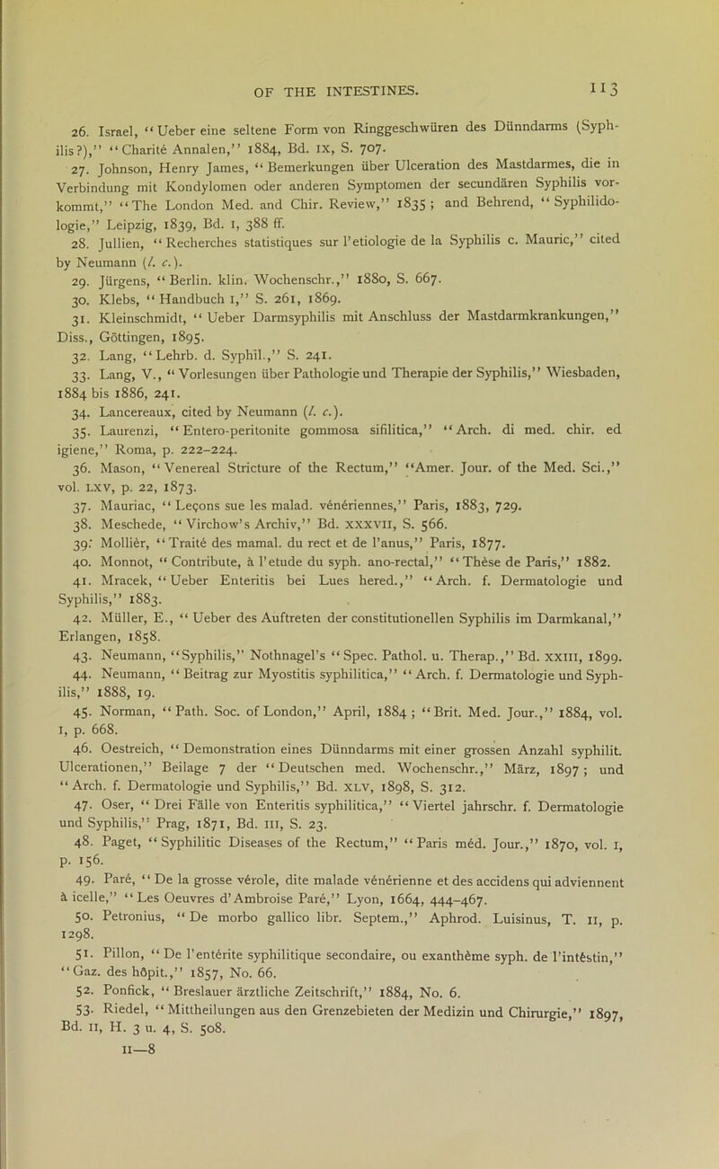 26. Israel, “ Ueber eine seltene Form von Ringgeschwiiren des Dunndarms (Syph- ilis?),” “Charite Annalen,” 1884, Bd. IX, S. 707. 27. Johnson, Henry James, “ Bemerkungen iiber Ulceration des Mastdarmes, die in Verbindung mit Kondylomen oder anderen Symptomen der secundaren Syphilis vor- kommt,” “The London Med. and Chir. Review,” 1835 ; and Behrend, “ Syphilido- logie,” Leipzig, 1839, Bd. 1, 388 ff. 28. Jullien, “ Recherches statistiques sur l’etiologie de la Syphilis c. Mauric,” cited by Neumann (/. c.). 29. Jiirgens, “Berlin, klin. Wochenschr.,” 1880, S. 667. 30. Klebs, “ Handbuch I,” S. 261, 1869. 31. Kleinschmidt, “ Ueber Darmsyphilis mit Anschluss der Mastdarmkrankungen, ” Diss., Gottingen, 1895. 32. Lang, “Lehrb. d. Syphll.,” S. 241. 33. Lang, V., “ Vorlesungen iiber Pathologie und Therapie der Syphilis,” Wiesbaden, 1884 bis 1886, 241. 34. Lancereaux, cited by Neumann (/. c.). 35. Laurenzi, “ Entero-peritonite gommosa sifilitica,” “Arch, di med. chir. ed igiene,” Roma, p. 222-224. 36. Mason, “Venereal Stricture of the Rectum,” “Amer. Jour, of the Med. Sci.,” vol. LXV, p. 22, 1873. 37. Mauriac, “ Legons sue les malad. veneriennes,” Paris, 1883, 729. 38. Meschede, “ Virchow’s Archiv,” Bd. xxxvn, S. 566. 39: Mollier, “Traite des mamal. du rect et de l’anus,” Paris, 1877. 40. Monnot, “ Contribute, a l’etude du syph. ano-rectal,” “Th6se de Paris,” 1882. 41. Mracek, “ Ueber Enteritis bei Lues hered.,” “Arch. f. Dermatologie und Syphilis,” 1S83. 42. Muller, E., “ Ueber des Auftreten der constitutionellen Syphilis im Darmkanal,” Erlangen, 1858. 43. Neumann, “Syphilis,” Nothnagel’s “Spec. Pathol, u. Therap.,”Bd. xxm, 1899. 44. Neumann, “ Beitrag zur Myostitis syphilitica,” “Arch. f. Dermatologie und Syph- ilis,” 1888, 19. 45. Norman, “Path. Soc. of London,” April, 1884; “Brit. Med. Jour.,” 1884, vol. 1, p. 668. 46. Oestreich, “ Demonstration eines Dunndarms mit einer grossen Anzahl syphilit. Ulcerationen,” Beilage 7 der “ Deutschen med. Wochenschr.,” Marz, 1897; und “Arch. f. Dermatologie und Syphilis,” Bd. xlv, 1898, S. 312. 47. Oser, “ Drei Falle von Enteritis syphilitica,” “ Viertel jahrschr. f. Dermatologie und Syphilis,” Prag, 1871, Bd. Ill, S. 23. 48. Paget, “Syphilitic Diseases of the Rectum,” “Paris med. Jour.,” 1870, vol. 1, p. 156. 49. Par6, “ De la grosse v6role, dite malade venerienne et des accidens qui adviennent k icelle,” “Les Oeuvres d’Ambroise Pare,” Lyon, 1664, 444-467. 50. Petronius, “ De morbo gallico libr. Septem.,” Aphrod. Luisinus, T. 11, p. 1298. 51. Pillon, “ De 1’enterite syphilitique secondaire, ou exanth6me syph. de l’intfestin,” “Gaz. des h6pit.,” 1857, No. 66. 52. Ponfick, “ Breslauer arztliche Zeitschrift,” 1884, No. 6. 53. Riedel, “ Mittheilungen aus den Grenzebieten der Medizin und Chirurgie,” 1897 Bd. 11, H. 3 u. 4, S. 508. II—8