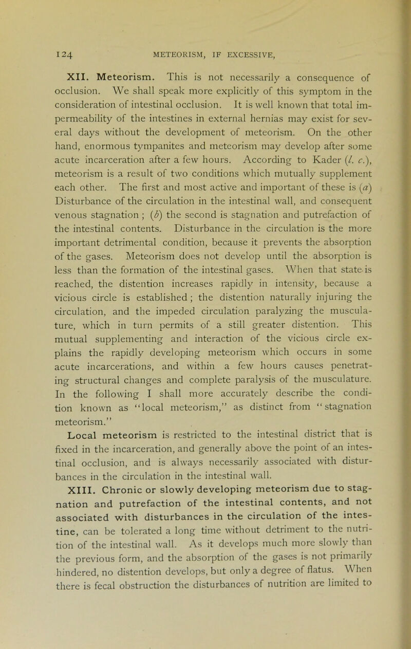 XII. Meteorism. This is not necessarily a consequence of occlusion. We shall speak more explicitly of this symptom in the consideration of intestinal occlusion. It is well known that total im- permeability of the intestines in external hernias may exist for sev- eral days without the development of meteorism. On the other hand, enormous tympanites and meteorism may develop after some acute incarceration after a few hours. According to Kader (/. c.), meteorism is a result of two conditions which mutually supplement each other. The first and most active and important of these is (a) Disturbance of the circulation in the intestinal wall, and consequent venous stagnation ; (<5) the second is stagnation and putrefaction of the intestinal contents. Disturbance in the circulation is the more important detrimental condition, because it prevents the absorption of the gases. Meteorism does not develop until the absorption is less than the formation of the intestinal gases. When that state-is reached, the distention increases rapidly in intensity, because a vicious circle is established; the distention naturally injuring the circulation, and the impeded circulation paralyzing the muscula- ture, which in turn permits of a still greater distention. This mutual supplementing and interaction of the vicious circle ex- plains the rapidly developing meteorism which occurs in some acute incarcerations, and within a few hours causes penetrat- ing structural changes and complete paralysis of the musculature. In the following I shall more accurately describe the condi- tion known as “local meteorism,’’ as distinct from “stagnation meteorism.” Local meteorism is restricted to the intestinal district that is fixed in the incarceration, and generally above the point of an intes- tinal occlusion, and is always necessarily associated with distur- bances in the circulation in the intestinal wall. XIII. Chronic or slowly developing meteorism due to stag- nation and putrefaction of the intestinal contents, and not associated with disturbances in the circulation of the intes- tine, can be tolerated a long time without detriment to the nutri- tion of the intestinal wall. As it develops much more slowly than the previous form, and the absorption of the gases is not primal ily hindered, no distention develops, but only a degree of flatus. When there is fecal obstruction the disturbances of nutrition are limited to