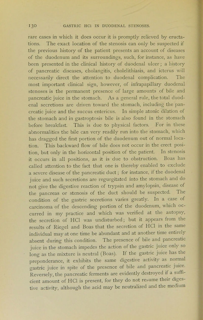 rare cases in which it does occur it is promptly relieved by eructa- tions. The exact location of the stenosis can only be suspected if the previous history of the patient presents an account of diseases of the duodenum and its surroundings, such, for instance, as have been presented in the clinical history of duodenal ulcer; a history of pancreatic diseases, cholangitis, cholelithiasis, and icterus will necessarily direct the attention to duodenal complication. The most important clinical sign, however, of infrapapillary duodenal stenoses is the permanent presence of large amounts of bile and pancreatic juice in the stomach. As a general rule, the total duod- enal secretions are driven toward the stomach, including the pan- creatic juice and the succus entericus. In simple atonic dilation of the stomach and in gastroptosis bile is also found in the stomach before breakfast. This is due to physical factors. For in these abnormalities the bile can very readily run into the stomach, which has dragged the first portion of the duodenum out of normal loca- tion. This backward flow of bile does not occur in the erect posi- tion, but only in the horizontal position of the patient. In stenosis it occurs in all positions, as it is due to obstruction. Boas has called attention to the fact that one is thereby enabled to exclude a severe disease of the pancreatic duct; for instance, if the duodenal juice and such secretions are regurgitated into the stomach and do not give the digestive reaction of trypsin and amylopsin, disease of the pancreas or stenosis of the duct should be suspected. The condition of the gastric secretions varies greatly. In a case of carcinoma of the descending portion of the duodenum, which oc- curred in my practice and which was verified at the autopsy, the secretion of HC1 was undisturbed; but it appears fiom the results of Riegel and Boas that the secretion of HC1 in the same individual may at one time be abundant and at another time entiiely absent during this condition. The presence of bile and pancreatic juice in the stomach impedes the action of the gastric juice only so long as the mixture is neutral (Boas). If the gastric juice has the preponderance, it exhibits the same digestive activity as normal gastric juice in spite of the presence of bile and pancreatic juice. Reversely, the pancreatic ferments are evidently destroyed if a suffi- cient amount of HC1 is present, for they do not resume their diges tive activity, although the acid may be neutralized and the medium