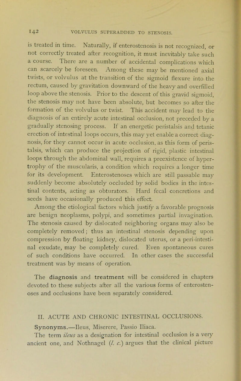 is treated in time. Naturally, if entcrostenosis is not recognized, or not correctly treated after recognition, it must inevitably take such a course. There are a number of accidental complications which can scarcely be foreseen. Among these may be mentioned axial twists, or volvulus at the transition of the sigmoid flexure into the rectum, caused by gravitation downward of the heavy and overfilled loop above the stenosis. Prior to the descent of this gravid sigmoid, the stenosis may not have been absolute, but becomes so after the formation of the volvulus or twist. This accident may lead to the diagnosis of an entirely acute intestinal occlusion, not preceded by a gradually stenosing process. If an energetic peristalsis and tetanic erection of intestinal loops occurs, this may yet enable a correct diag- nosis, for they cannot occur in acute occlusion, as this form of peris- talsis, which can produce the projection of rigid, plastic intestinal loops through the abdominal wall, requires a preexistence of hyper- trophy of the muscularis, a condition which requires a longer time for its development. Enterostenoses which are still passable may suddenly become absolutely occluded by solid bodies in the intes- tinal contents, acting as obturators. Hard fecal concretions and seeds have occasionally produced this effect. Among the etiological factors which justify a favorable prognosis are benign neoplasms, polypi, and sometimes partial invagination. The stenosis caused by dislocated neighboring organs may also be completely removed; thus an intestinal stenosis depending upon compression by floating kidney, dislocated uterus, or a peri-intesti- nal exudate, may be completely cured. Even spontaneous cures of such conditions have occurred. In other cases the successful treatment was by means of operation. The diagnosis and treatment will be considered in chapters devoted to these subjects after all the various forms of enterosten- oses and occlusions have been separately considered. II. ACUTE AND CHRONIC INTESTINAL OCCLUSIONS. Synonyms.—Ileus, Miserere, Passio Iliaca. The term ileus as a designation for intestinal occlusion is a very ancient one, and Nothnagel (/. cl) argues that the clinical picture