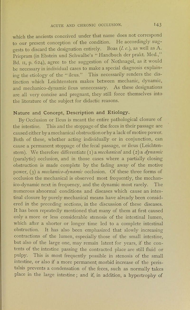 which the ancients conceived under that name does not correspond to our present conception of the condition. He accordingly sug- gests to discard the designation entirely. Boas (/. cl), as well as A. Priepram (in Ebstein und Schwalbe’s “ Handbuch der prakt. Med.,” Bd. 11, p. 624), agree to the suggestion of Nothnagel, as it would be necessary in individual cases to make a special diagnosis explain- ing the etiology of the “ ileus.” This necessarily renders the dis- tinction which Leichtenstern makes between mechanic, dynamic, and mechanico-dynamic ileus unnecessary. As these designations are all very concise and pregnant, they still force themselves into the literature of the subject for didactic reasons. Nature and Concept, Description and Etiology. By Occlusion or Ileus is meant the entire pathological closure of the intestine. This and the stoppage of the feces in their passage are caused either by a mechanical obstruction or by a lack of motive power. Both of these, whether acting individually or in conjunction, can cause a permanent stoppage of the fecal passage, or ileus (Leichten- stern). We therefore differentiate (1) a mechanical and (2) a dynamic (paralytic) occlusion, and in those cases where a partially closing obstruction is made complete by the fading away of the motive power, (3) a mechanico-dynamic occlusion. Of these three forms of occlusion the mechanical is observed most frequently, the mechan- ico-dynamic next in frequency, and the dynamic most rarely. The numerous abnormal conditions and diseases which cause an intes- tinal closure by purely mechanical means have already been consid- ered in the preceding sections, in the discussion of these diseases. It has been repeatedly mentioned that many of them at first caused only a more or less considerable stenosis of the intestinal lumen, which after a shorter or longer time led to a complete intestinal obstruction. It has also been emphasized that slowly increasing contractions of the lumen, especially those of the small intestine, but also of the large one, may remain latent for years, if the con- tents of the intestine passing the contracted place are still fluid or pulpy. This is most frequently possible in stenosis of the small intestine, or also if a more permanent morbid increase of the peris- talsis prevents a condensation of the feces, such as normally takes place in the large intestine; and if, in addition, a hypertrophy of