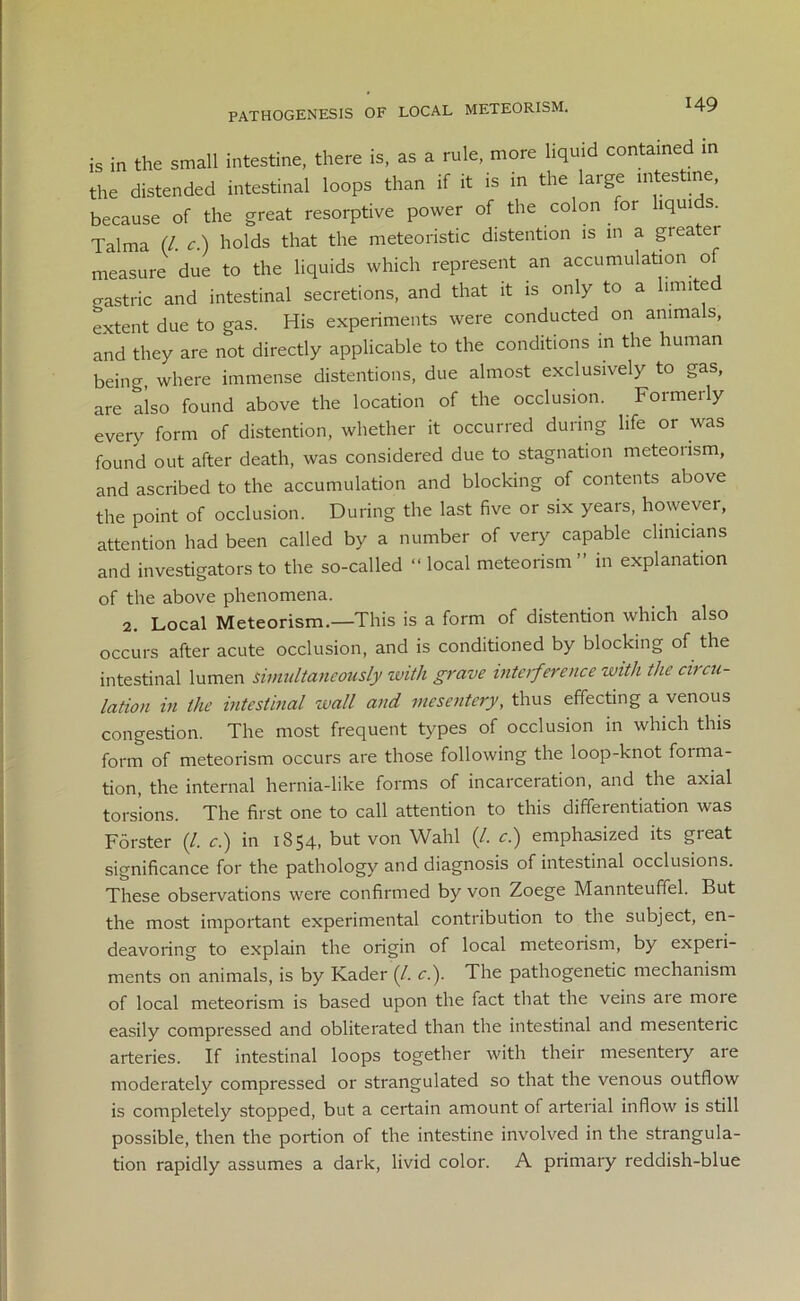 PATHOGENESIS OF LOCAL METEORISM. is in the small intestine, there is, as a rule, more liquid contained in the distended intestinal loops than if it is in the large intestine, because of the great resorptive power of the colon for liquids. Talma (/. c.) holds that the meteoristic distention is in a greatei measure due to the liquids which represent an accumulation of gastric and intestinal secretions, and that it is only to a limite extent due to gas. His experiments were conducted on animals, and they are not directly applicable to the conditions in the human being, where immense distentions, due almost exclusively to gas, are also found above the location of the occlusion. Formerly every form of distention, whether it occurred during life or was found out after death, was considered due to stagnation meteorism, and ascribed to the accumulation and blocking of contents above the point of occlusion. During the last five or six years, however, attention had been called by a number of very capable clinicians and investigators to the so-called “ local meteorism ” in explanation of the above phenomena. 2. Local Meteorism.—This is a form of distention which also occurs after acute occlusion, and is conditioned by blocking of the intestinal lumen simultaneously with grave interference with the circu- lation in the intestinal wall and mesentery, thus effecting a venous congestion. The most frequent types of occlusion in which this form of meteorism occurs are those following the loop-knot foima- tion, the internal hernia-like forms of incarceration, and the axial torsions. The first one to call attention to this differentiation was Forster (/. c.) in 1854, but von Wahl (/. c.) emphasized its great significance for the pathology and diagnosis of intestinal occlusions. These observations were confirmed by von Zoege Mannteuffel. But the most important experimental contribution to the subject, en- deavoring to explain the origin of local meteorism, by experi- ments on animals, is by Kader (/. c.). The pathogenetic mechanism of local meteorism is based upon the fact that the veins are more easily compressed and obliterated than the intestinal and mesenteric arteries. If intestinal loops together with their mesentery are moderately compressed or strangulated so that the venous outflow is completely stopped, but a certain amount of arterial inflow is still possible, then the portion of the intestine involved in the strangula- tion rapidly assumes a dark, livid color. A primary reddish-blue