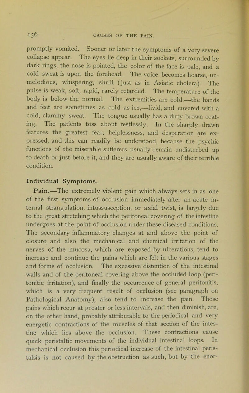 promptly vomited. Sooner or later the symptoms of a very severe collapse appear. The eyes lie deep in their sockets, surrounded by dark rings, the nose is pointed, the color of the face is pale, and a cold sweat is upon the forehead. The voice becomes hoarse, un- melodious, whispering, shrill (just as in Asiatic cholera). The pulse is weak, soft, rapid, rarely retarded. The temperature of the body is below the normal. The extremities are cold,—the hands and feet are sometimes as cold as ice,—livid, and covered with a cold, clammy sweat. The tongue usually has a dirty brown coat- ing. The patients toss about restlessly. In the sharply drawn features the greatest fear, helplessness, and desperation are ex- pressed, and this can readily be understood, because the psychic functions of the miserable sufferers usually remain undisturbed up to death or just before it, and they are usually aware of their terrible condition. Individual Symptoms. Pain.—The extremely violent pain which always sets in as one of the first symptoms of occlusion immediately after an acute in- ternal strangulation, intussusception, or axial twist, is largely due to the great stretching which the peritoneal covering of the intestine undergoes at the point of occlusion under these diseased conditions. The secondary inflammatory changes at and above the point of closure, and also the mechanical and chemical irritation of the nerves of the mucosa, which are exposed by ulcerations, tend to increase and continue the pains which are felt in the various stages and forms of occlusion. The excessive distention of the intestinal walls and of the peritoneal covering above the occluded loop (peri- tonitic irritation), and finally the occurrence of general peritonitis, which is a very frequent result of occlusion (see paragraph on Pathological Anatomy), also tend to increase the pain. Those pains which recur at greater or less intervals, and then diminish, are, on the other hand, probably attributable to the periodical and very energetic contractions of the muscles of that section of the intes- tine which lies above the occlusion. These contractions cause quick peristaltic movements of the individual intestinal loops. In mechanical occlusion this periodical increase of the intestinal peris- talsis is not caused by the obstruction as such, but by the enor-