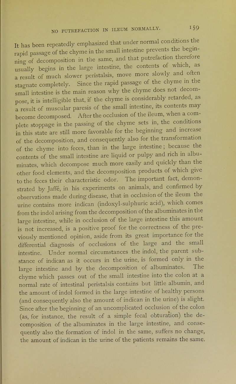 NO PUTREFACTION IN ILEUM NORMALLY. It has been repeatedly emphasized that under normal conditions the rapid passage of the chyme in the small intestine prevents the begin- ning of decomposition in the same, and that putrefaction there 01 e usually begins in the large intestine, the contents of which as a result of much slower peristalsis, move more slowly and often stagnate completely. Since the rapid passage of the chyme in the small intestine is the main reason why the chyme does not decom- pose, it is intelligible that, if the chyme is considerably retarded, as a result of muscular paresis of the small intestine, its contents may become decomposed. After the occlusion of the ileum, when a com- plete stoppage in the passing of the chyme sets in, the conditions in this state are still more favorable for the beginning and increase of the decomposition, and consequently also for the transformation of the chyme into feces, than in the large intestine ; because the contents of the small intestine are liquid or pulpy and rich in albu- minates, which decompose much more easily and quickly than the other food elements, and the decomposition products of which give to the feces their characteristic odor. The important fact, demon- strated by Jaffe, in his experiments on animals, and confirmed by observations made during disease, that in occlusion of the ileum the urine contains more indican (indoxyl-sulphuric acid), which comes from the indol arising from the decomposition of the albuminates in the large intestine, while in occlusion of the large intestine this amount is not increased, is a positive proof for the correctness of the pie- viously mentioned opinion, aside from its great impoitance for the differential diagnosis of occlusions of the large and the small intestine. Under normal circumstances the indol, the parent sub- stance of indican as it occurs in the urine, is formed only in the large intestine and by the decomposition of albuminates. The chyme which passes out of the small intestine into the colon at a normal rate of intestinal peristalsis contains but little albumin, and the amount of indol formed in the large intestine of healthy persons (and consequently also the amount of indican in the urine) is slight. Since after the beginning of an uncomplicated occlusion of the colon (as, for instance, the result of a simple fecal obturation) the de- composition of the albuminates in the large intestine, and conse- quently also the formation of indol in the same, suffers no change, the amount of indican in the urine of the patients remains the same.