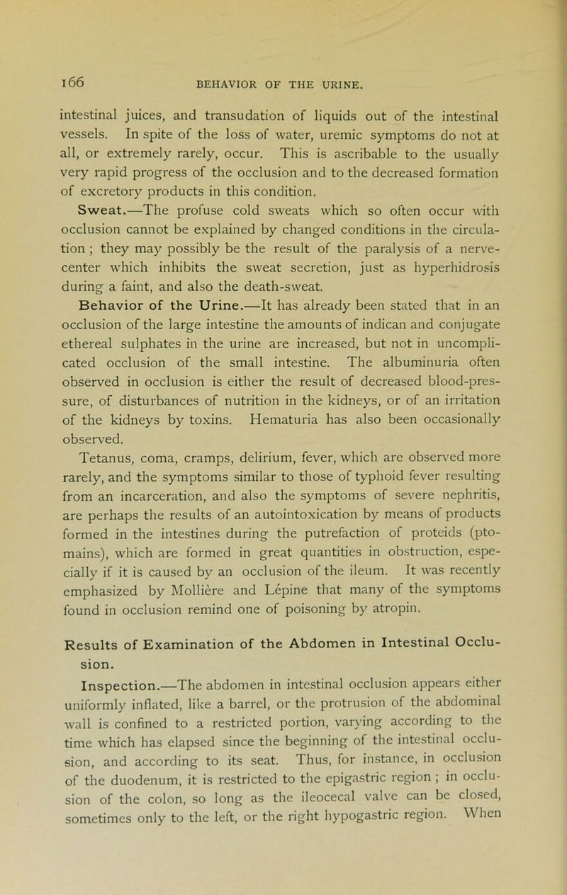 BEHAVIOR OF THE URINE. intestinal juices, and transudation of liquids out of the intestinal vessels. In spite of the loss of water, uremic symptoms do not at all, or extremely rarely, occur. This is ascribable to the usually very rapid progress of the occlusion and to the decreased formation of excretory products in this condition. Sweat.—The profuse cold sweats which so often occur with occlusion cannot be explained by changed conditions in the circula- tion ; they may possibly be the result of the paralysis of a nerve- center which inhibits the sweat secretion, just as hyperhidrosis during a faint, and also the death-sweat. Behavior of the Urine.—It has already been stated that in an occlusion of the large intestine the amounts of indican and conjugate ethereal sulphates in the urine are increased, but not in uncompli- cated occlusion of the small intestine. The albuminuria often observed in occlusion is either the result of decreased blood-pres- sure, of disturbances of nutrition in the kidneys, or of an irritation of the kidneys by toxins. Hematuria has also been occasionally observed. Tetanus, coma, cramps, delirium, fever, which are observed more rarely, and the symptoms similar to those of typhoid fever resulting from an incarceration, and also the symptoms of severe nephritis, are perhaps the results of an autointoxication by means of products formed in the intestines during the putrefaction of proteids (pto- mains), which are formed in great quantities in obstruction, espe- cially if it is caused by an occlusion of the ileum. It was recently emphasized by Molliere and Lepine that many of the symptoms found in occlusion remind one of poisoning by atropin. Results of Examination of the Abdomen in Intestinal Occlu- sion. Inspection.—The abdomen in intestinal occlusion appears either uniformly inflated, like a barrel, or the protrusion of the abdominal wall is confined to a restricted portion, varying according to the time which has elapsed since the beginning of the intestinal occlu- sion, and according to its seat. Thus, for instance, in occlusion of the duodenum, it is restricted to the epigastric region ; in occlu- sion of the colon, so long as the ileocecal valve can be closed, sometimes only to the left, or the right hypogastric region. \\ hen