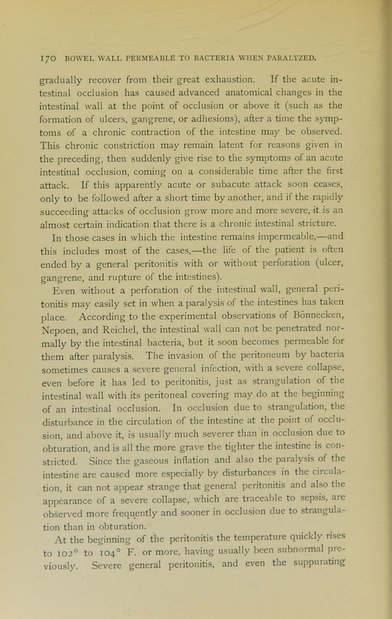 gradually recover from their great exhaustion. If the acute in- testinal occlusion has caused advanced anatomical changes in the intestinal wall at the point of occlusion or above it (such as the formation of ulcers, gangrene, or adhesions), after a time the symp- toms of a chronic contraction of the intestine may be observed. This chronic constriction may remain latent for reasons given in the preceding, then suddenly give rise to the symptoms of an acute intestinal occlusion, coming on a considerable time after the first attack. If this apparently acute or subacute attack soon ceases, only to be followed after a short time by another, and if the rapidly succeeding attacks of occlusion grow more and more severe, it is an almost certain indication that there is a chronic intestinal stricture. In those cases in which the intestine remains impermeable,—and this includes most of the cases,—the life of the patient is often ended by a general peritonitis with or without perforation (ulcer, gangrene, and rupture of the intestines). Even without a perforation of the intestinal wall, general peri- tonitis may easily set in when a paralysis of the intestines has taken place. According to the experimental observations of Bonnecken, Nepoen, and Reichel, the intestinal wall can not be penetrated nor- mally by the intestinal bacteria, but it soon becomes permeable for them after paralysis. The invasion of the peritoneum by bacteria sometimes causes a severe general infection, with a severe collapse, even before it has led to peritonitis, just as strangulation of the intestinal wall with its peritoneal covering may do at the beginning of an intestinal occlusion. In occlusion due to strangulation, the disturbance in the circulation of the intestine at the point of occlu- sion, and above it, is usually much severer than in occlusion due to obturation, and is all the more grave the tighter the intestine is con- stricted. Since the gaseous inflation and also the paralysis of the intestine are caused more especially by disturbances in the ciidila- tion, it can not appear strange that general peritonitis and also the appearance of a severe collapse, which are traceable to sepsis, aie observed more frequently and sooner in occlusion due to strangula- tion than in obturation. At the beginning of the peritonitis the temperature quickly rises to 1020 to 104° F. or more, having usually been subnormal pre- viously. Severe general peritonitis, and even the suppuiating