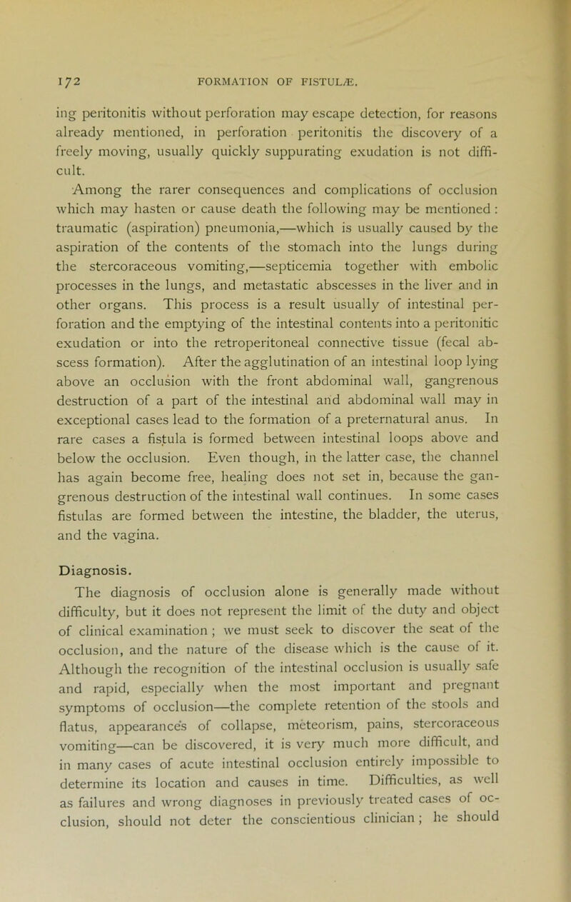 ing peritonitis without perforation may escape detection, for reasons already mentioned, in perforation peritonitis the discovery of a freely moving, usually quickly suppurating exudation is not diffi- cult. Among the rarer consequences and complications of occlusion which may hasten or cause death the following may be mentioned : traumatic (aspiration) pneumonia,—which is usually caused by the aspiration of the contents of the stomach into the lungs during the stercoraceous vomiting,—septicemia together with embolic processes in the lungs, and metastatic abscesses in the liver and in other organs. This process is a result usually of intestinal per- foration and the emptying of the intestinal contents into a peritonitic exudation or into the retroperitoneal connective tissue (fecal ab- scess formation). After the agglutination of an intestinal loop lying above an occlusion with the front abdominal wall, gangrenous destruction of a part of the intestinal and abdominal wall may in exceptional cases lead to the formation of a preternatural anus. In rare cases a fistula is formed between intestinal loops above and below the occlusion. Even though, in the latter case, the channel has again become free, healing does not set in, because the gan- grenous destruction of the intestinal wall continues. In some cases fistulas are formed between the intestine, the bladder, the uterus, and the vagina. Diagnosis. The diagnosis of occlusion alone is generally made without difficulty, but it does not represent the limit of the duty and object of clinical examination ; we must seek to discover the seat of the occlusion, and the nature of the disease which is the cause of it. Although the recognition of the intestinal occlusion is usually safe and rapid, especially when the most important and pregnant symptoms of occlusion—the complete retention of the stools and flatus, appearance's of collapse, meteorism, pains, stercoraceous vomiting—can be discovered, it is very much more difficult, and in many cases of acute intestinal occlusion entirely impossible to determine its location and causes in time. Difficulties, as well as failures and wrong diagnoses in previously treated cases of oc- clusion, should not deter the conscientious clinician ; he should