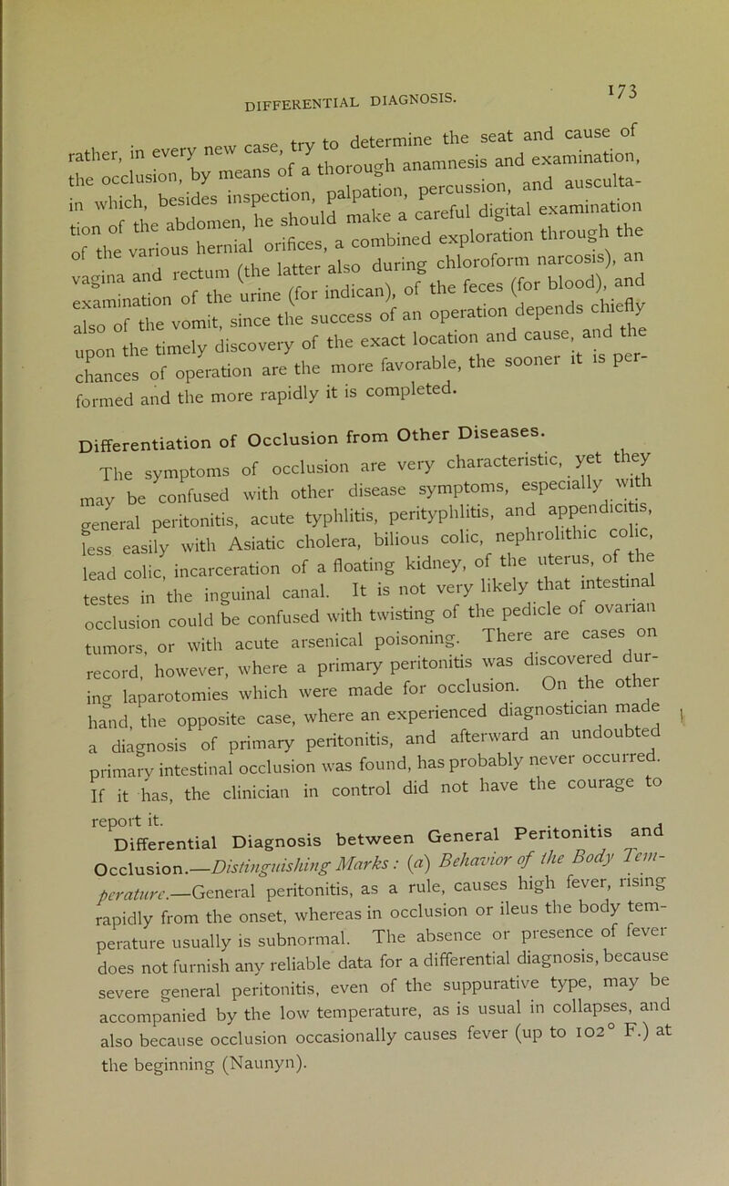 differential diagnosis. rather, in every new c“e>^'™“mnesis and examination, the occlusion, by means of a thorou n ausculta- in which, besides inspecbon, pal^abon P . ination — exPiorL„ throng the /flip latter also during chloroform narcosis), an irLIb n^I u indican), of.be feces (for blood) and also o?re vomit, since the success of an operation depends chtefly upon the timely discovery of the exact location and cause and ie chances of operation are the more favorable, the sooner ,t is pe formed and the more rapidly it is completed. Differentiation of Occlusion from Other Diseases. The symptoms of occlusion are very characteristic, yet they may be confused with other d.sease symptoms, especially w th general peritonitis, acute typhlitis, perityphlitis, and append.citi , ess easily with Asiatic cholera, bilious colic, nephrol.thic colic, lead colic incarceration of a floating kidney, of the uterus, of the testes in the inguinal canal. It is not very likely that intestinal occlusion could be confused with twisting of the pedicle of ovarian tumors, or with acute arsenical poisoning. There are cases o record, however, where a primary peritonitis was discovered “ ' in°- laparotomies which were made for occlusion. n e hand, the opposite case, where an experienced diagnostician made a diagnosis of primary peritonitis, and afterward an undoubted primary intestinal occlusion was found, has probably never occurred. If it has, the clinician in control did not have the courage o report it. , Differential Diagnosis between General Peritonitis an Occlusion.—Distinguishing Marks: (a) Behavior of the Body lem- perature.—General peritonitis, as a rule, causes high fever, rising rapidly from the onset, whereas in occlusion or ileus the body tem- perature usually is subnormal. The absence or presence of fever does not furnish any reliable data for a differential diagnosis, because severe general peritonitis, even of the suppurative type, may be accompanied by the low temperature, as is usual in collapses, and also because occlusion occasionally causes fever (up to 102° F.) at the beginning (Naunyn).