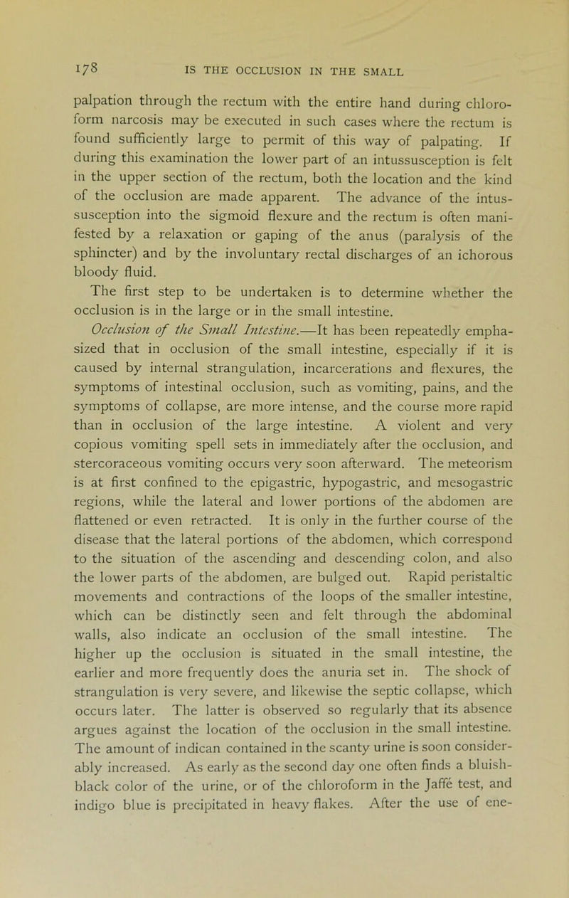 palpation through the rectum with the entire hand during chloro- form narcosis may be executed in such cases where the rectum is found sufficiently large to permit of this way of palpating. If during this examination the lower part of an intussusception is felt in the upper section of the rectum, both the location and the kind of the occlusion are made apparent. The advance of the intus- susception into the sigmoid flexure and the rectum is often mani- fested by a relaxation or gaping of the anus (paralysis of the sphincter) and by the involuntary rectal discharges of an ichorous bloody fluid. The first step to be undertaken is to determine whether the occlusion is in the large or in the small intestine. Occlusion of the Small Intestine.—It has been repeatedly empha- sized that in occlusion of the small intestine, especially if it is caused by internal strangulation, incarcerations and flexures, the symptoms of intestinal occlusion, such as vomiting, pains, and the symptoms of collapse, are more intense, and the course more rapid than in occlusion of the large intestine. A violent and very copious vomiting spell sets in immediately after the occlusion, and stercoraceous vomiting occurs very soon afterward. The meteorism is at first confined to the epigastric, hypogastric, and mesogastric regions, while the lateral and lower portions of the abdomen are flattened or even retracted. It is only in the further course of the disease that the lateral portions of the abdomen, which correspond to the situation of the ascending and descending colon, and also the lower parts of the abdomen, are bulged out. Rapid peristaltic movements and contractions of the loops of the smaller intestine, which can be distinctly seen and felt through the abdominal walls, also indicate an occlusion of the small intestine. The higher up the occlusion is situated in the small intestine, the earlier and more frequently does the anuria set in. The shock of strangulation is very severe, and likewise the septic collapse, which occurs later. The latter is observed so regularly that its absence argues against the location of the occlusion in the small intestine. The amount of indican contained in the scanty urine is soon consider- ably increased. As early as the second day one often finds a bluish- black color of the urine, or of the chloroform in the Jaffe test, and indigo blue is precipitated in heavy flakes. After the use of ene-