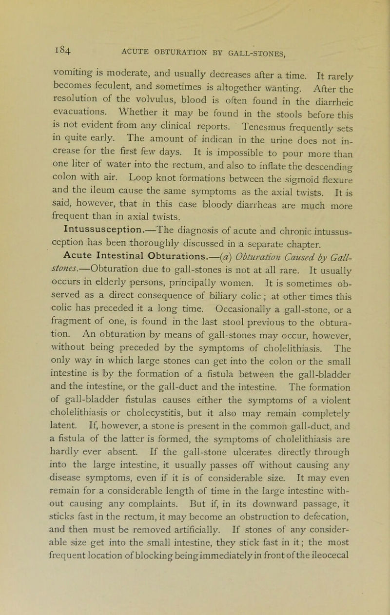 lS4 ACUTE OBTURATION BY GALL-STONES, vomiting is moderate, and usually decreases after a time. It rarely becomes feculent, and sometimes is altogether wanting. After the resolution of the volvulus, blood is often found in the diarrheic evacuations. Whether it may be found in the stools before this is not evident from any clinical reports. Tenesmus frequently sets in quite early. The amount of indican in the urine does not in- crease for the first few days. It is impossible to pour more than one liter of water into the rectum, and also to inflate the descending colon with air. Loop knot formations between the sigmoid flexure and the ileum cause the same symptoms as the axial twists. It is said, however, that in this case bloody diarrheas are much more frequent than in axial twists. Intussusception.—The diagnosis of acute and chronic intussus- ception has been thoroughly discussed in a separate chapter. Acute Intestinal Obturations.—(a) Obturation Caused by Gall- stones.—Obturation due to gall-stones is not at all rare. It usually occurs in elderly persons, principally women. It is sometimes ob- served as a direct consequence of biliary colic; at other times this colic has preceded it a long time. Occasionally a gall-stone, or a fragment of one, is found in the last stool previous to the obtura- tion. An obturation by means of gall-stones may occur, however, without being preceded by the symptoms of cholelithiasis. The only way in which large stones can get into the colon or the small intestine is by the formation of a fistula between the gall-bladder and the intestine, or the gall-duct and the intestine. The formation of gall-bladder fistulas causes either the symptoms of a violent cholelithiasis or cholecystitis, but it also may remain completely latent. If, however, a stone is present in the common gall-duct, and a fistula of the latter is formed, the symptoms of cholelithiasis are hardly ever absent. If the gall-stone ulcerates directly through into the large intestine, it usually passes off without causing any disease symptoms, even if it is of considerable size. It may even remain for a considerable length of time in the large intestine with- out causing any complaints. But if, in its downward passage, it sticks fast in the rectum, it may become an obstruction to defecation, and then must be removed artificially. If stones of any consider- able size get into the small intestine, they stick fast in it; the most frequent location of blocking beingimmediately in front of the ileocecal