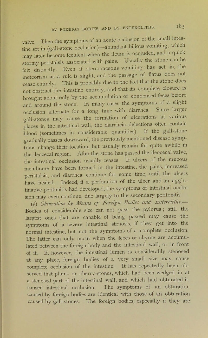 by foreign bodies, and by enteroliths. valve. Then the symptoms of an acute occlusion of the small intes- tine set in (gall-stone occlusion)—abundant bilious vomiting, which may later become feculent when the ileum is occluded, and a quick stormy peristalsis associated with pains. Usually the stone can be felt distinctly. Even if stercoraceous vomiting has set in, the meteorism as a rule is slight, and the passage of flatus does not cease entirely. This is probably due to the fact that the stone does not obstruct the intestine entirely, and that its complete closure is brought about only by the accumulation of condensed feces before and around the stone. In many cases the symptoms of a slight occlusion alternate for a long time with diarrhea. Since laigei gall-stones may cause the formation of ulcerations at various places in the intestinal wall, the diarrheic dejections often contain blood (sometimes in considerable quantities). If the gall-stone gradually passes downward, the previously mentioned disease symp- toms change their location, but usually remain for quite awhile in the ileocecal region. After the stone has passed the ileocecal valve, the intestinal occlusion usually ceases. If ulcers of the mucous membrane have been formed in the intestine, the pains, inci eased peristalsis, and diarrhea continue for some time, until the ulceis have healed. Indeed, if a perforation of the ulcei and an Agglu- tinative peritonitis had developed, the symptoms of intestinal occlu- sion may even continue, due largely to the secondary peiitonitis. (b) Obturation by Means of Foreign Bodies and Enteroliths.— Bodies of considerable size can not pass the pylorus; still the largest ones that are capable of being passed may cause the symptoms of a severe intestinal stenosis, if they get into the normal intestine, but not the symptoms of a complete occlusion. The latter can only occur when the feces or chyme are accumu- lated between the foreign body and the intestinal wall, or in front of it. If, however, the intestinal lumen is considerably stenosed at any place, foreign bodies of a very small size may cause complete occlusion of the intestine. It has repeatedly been ob- served that plum- or cherry-stones, which had been wedged in at a stenosed part of the intestinal wall, and which had obturated it, caused intestinal occlusion. The symptoms of an obturation caused by foreign bodies are identical with those of an obturation caused by gall-stones. The foreign bodies, especially if they are