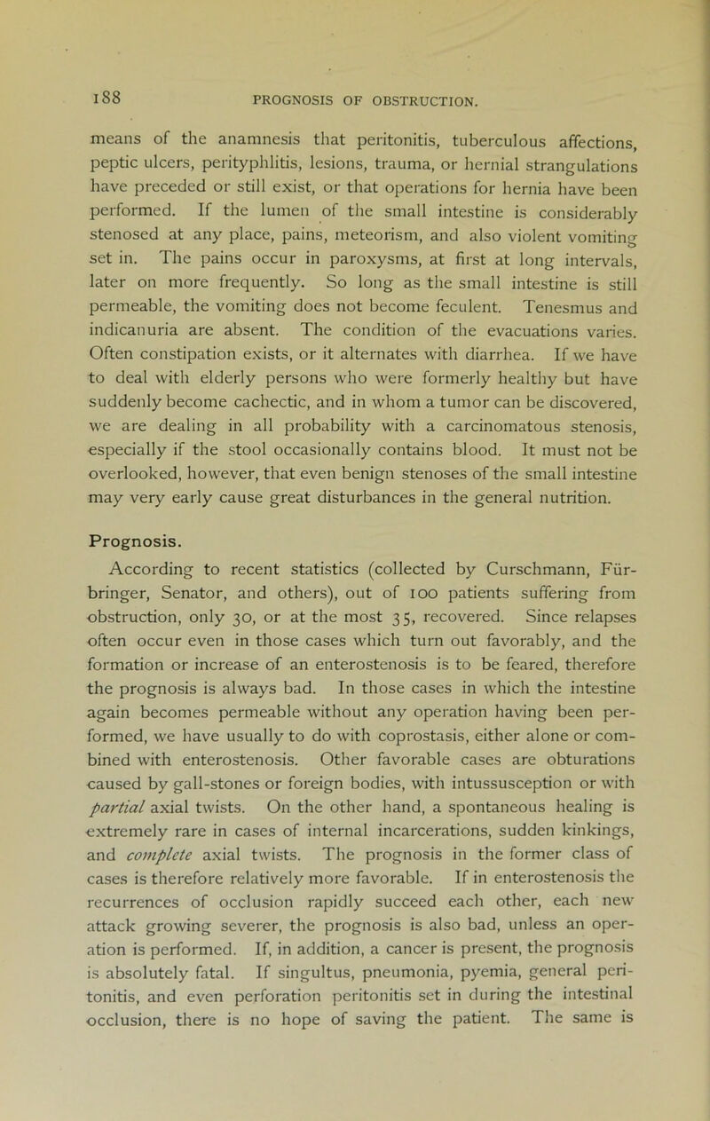 PROGNOSIS OF OBSTRUCTION. means of the anamnesis that peritonitis, tuberculous affections, peptic ulcers, perityphlitis, lesions, trauma, or hernial strangulations have preceded or still exist, or that operations for hernia have been performed. If the lumen of the small intestine is considerably stenosed at any place, pains, meteorism, and also violent vomiting set in. The pains occur in paroxysms, at first at long intervals, later on more frequently. So long as the small intestine is still permeable, the vomiting does not become feculent. Tenesmus and indicanuria are absent. The condition of the evacuations varies. Often constipation exists, or it alternates with diarrhea. If we have to deal with elderly persons who were formerly healthy but have suddenly become cachectic, and in whom a tumor can be discovered, we are dealing in all probability with a carcinomatous stenosis, especially if the stool occasionally contains blood. It must not be overlooked, however, that even benign stenoses of the small intestine may very early cause great disturbances in the general nutrition. Prognosis. According to recent statistics (collected by Curschmann, Fiir- bringer, Senator, and others), out of ioo patients suffering from obstruction, only 30, or at the most 35, recovered. Since relapses often occur even in those cases which turn out favorably, and the formation or increase of an enterostenosis is to be feared, therefore the prognosis is always bad. In those cases in which the intestine again becomes permeable without any operation having been per- formed, we have usually to do with coprostasis, either alone or com- bined with enterostenosis. Other favorable cases are obturations caused by gall-stones or foreign bodies, with intussusception or with partial axial twists. On the other hand, a spontaneous healing is extremely rare in cases of internal incarcerations, sudden kinkings, and complete axial twists. The prognosis in the former class of cases is therefore relatively more favorable. If in enterostenosis the recurrences of occlusion rapidly succeed each other, each new attack growing severer, the prognosis is also bad, unless an oper- ation is performed. If, in addition, a cancer is present, the prognosis is absolutely fatal. If singultus, pneumonia, pyemia, general peri- tonitis, and even perforation peritonitis set in during the intestinal occlusion, there is no hope of saving the patient. The same is