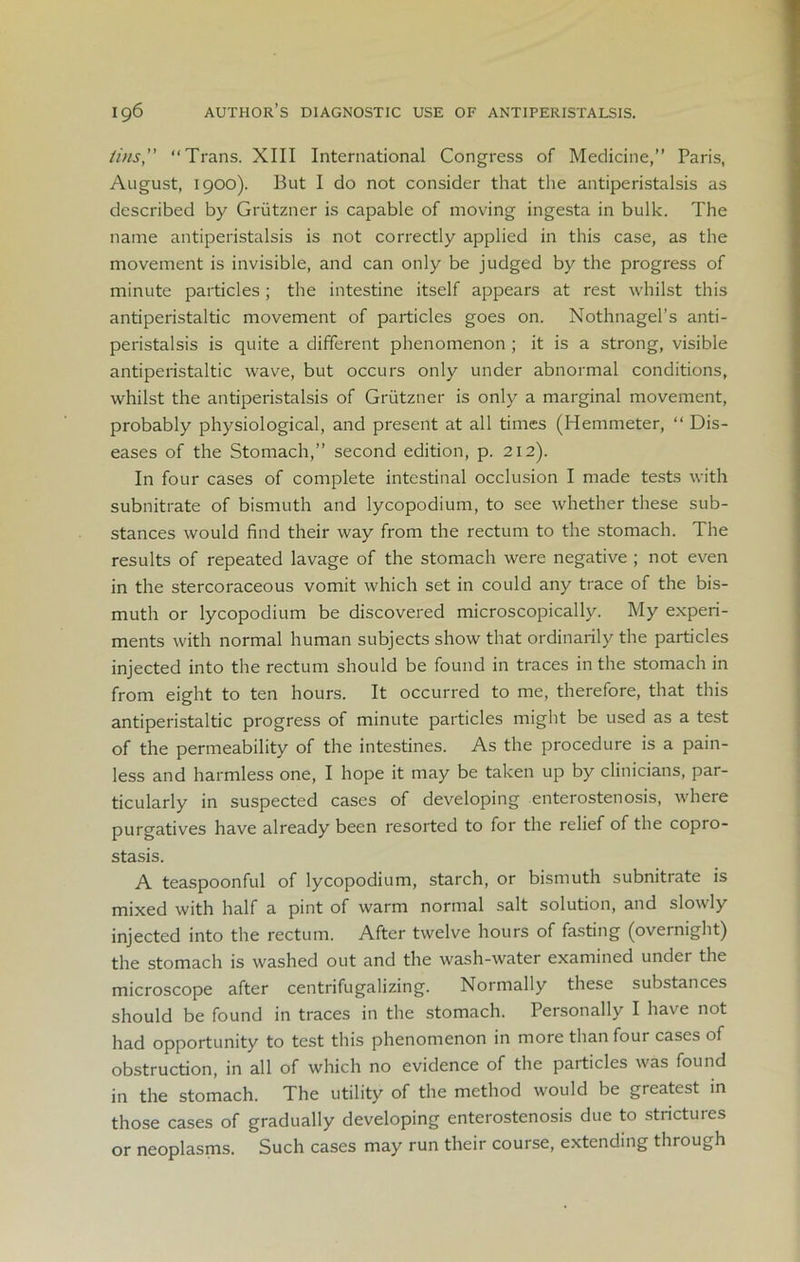 tins” “Trans. XIII International Congress of Medicine,” Paris, August, 1900). But I do not consider that the antiperistalsis as described by Griitzner is capable of moving ingesta in bulk. The name antiperistalsis is not correctly applied in this case, as the movement is invisible, and can only be judged by the progress of minute particles; the intestine itself appears at rest whilst this antiperistaltic movement of particles goes on. Nothnagel’s anti- peristalsis is quite a different phenomenon ; it is a strong, visible antiperistaltic wave, but occurs only under abnormal conditions, whilst the antiperistalsis of Griitzner is only a marginal movement, probably physiological, and present at all times (Hemmeter, “ Dis- eases of the Stomach,” second edition, p. 212). In four cases of complete intestinal occlusion I made tests with subnitrate of bismuth and lycopodium, to see whether these sub- stances would find their way from the rectum to the stomach. The results of repeated lavage of the stomach were negative ; not even in the stercoraceous vomit which set in could any trace of the bis- muth or lycopodium be discovered microscopically. My experi- ments with normal human subjects show that ordinarily the particles injected into the rectum should be found in traces in the stomach in from eight to ten hours. It occurred to me, therefore, that this antiperistaltic progress of minute particles might be used as a test of the permeability of the intestines. As the procedure is a pain- less and harmless one, I hope it may be taken up by clinicians, par- ticularly in suspected cases of developing enterostenosis, where purgatives have already been resorted to for the relief of the copro- stasis. A teaspoonful of lycopodium, starch, or bismuth subnitrate is mixed with half a pint of warm normal salt solution, and slowly injected into the rectum. After twelve hours of fasting (overnight) the stomach is washed out and the wash-water examined under the microscope after centrifugalizing. Normally these substances should be found in traces in the stomach. Personally I have not had opportunity to test this phenomenon in more than four cases of obstruction, in all of which no evidence of the particles was found in the stomach. The utility of the method would be greatest in those cases of gradually developing enterostenosis due to strictures or neoplasms. Such cases may run their course, extending through