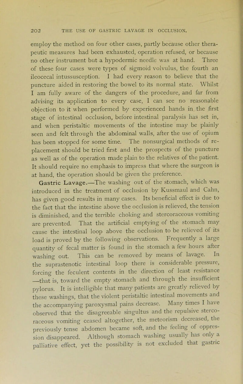 employ the method on four other cases, partly because other thera- peutic measures had been exhausted, operation refused, or because no other instrument but a hypodermic needle was at hand. Three of these four cases were types of sigmoid volvulus, the fourth an ileocecal intussusception. I had every reason to believe that the puncture aided in restoring the bowel to its normal state. Whilst I am fully aware of the dangers of the procedure, and far from advising its application to every case, I can see no reasonable objection to it when performed by experienced hands in the first stage of intestinal occlusion, before intestinal paralysis has set in, and when peristaltic movements of the intestine may be plainly seen and felt through the abdominal walls, after the use of opium has been stopped for some time. The nonsurgical methods of re- placement should be tried first and the prospects of the puncture as well as of the operation made plain to the relatives of the patient. It should require no emphasis to impress that where the surgeon is at hand, the operation should be given the preference. Gastric Lavage.—The washing out of the stomach, which was introduced in the treatment of occlusion by Kussmaul and Calm, has given good results in many cases. Its beneficial effect is due to the fact that the intestine above the occlusion is relieved, the tension is diminished, and the terrible choking and stercoraceous vomiting are prevented. That the artificial emptying of the stomach may cause the intestinal loop above the occlusion to be relieved of its load is proved by the following observations. Frequently a large quantity of fecal matter is found in the stomach a few hours after washing out. This can be removed by means of lavage. In the suprastenotic intestinal loop there is considerable pressuie, forcing the feculent contents in the direction of least resistance that is, toward the empty stomach and through the insufficient pylorus. It is intelligible that many patients are greatly relieved by these washings, that the violent peristaltic intestinal movements and the accompanying paroxysmal pains decrease. Many times I have observed that the disagreeable singultus and the repulsive sterco- raceous vomiting ceased altogether, the meteorism decreased, the previously tense abdomen became soft, and the feeling of oppres- sion disappeared. Although stomach washing usually has only a palliative effect, yet the possibility is not excluded that gastric
