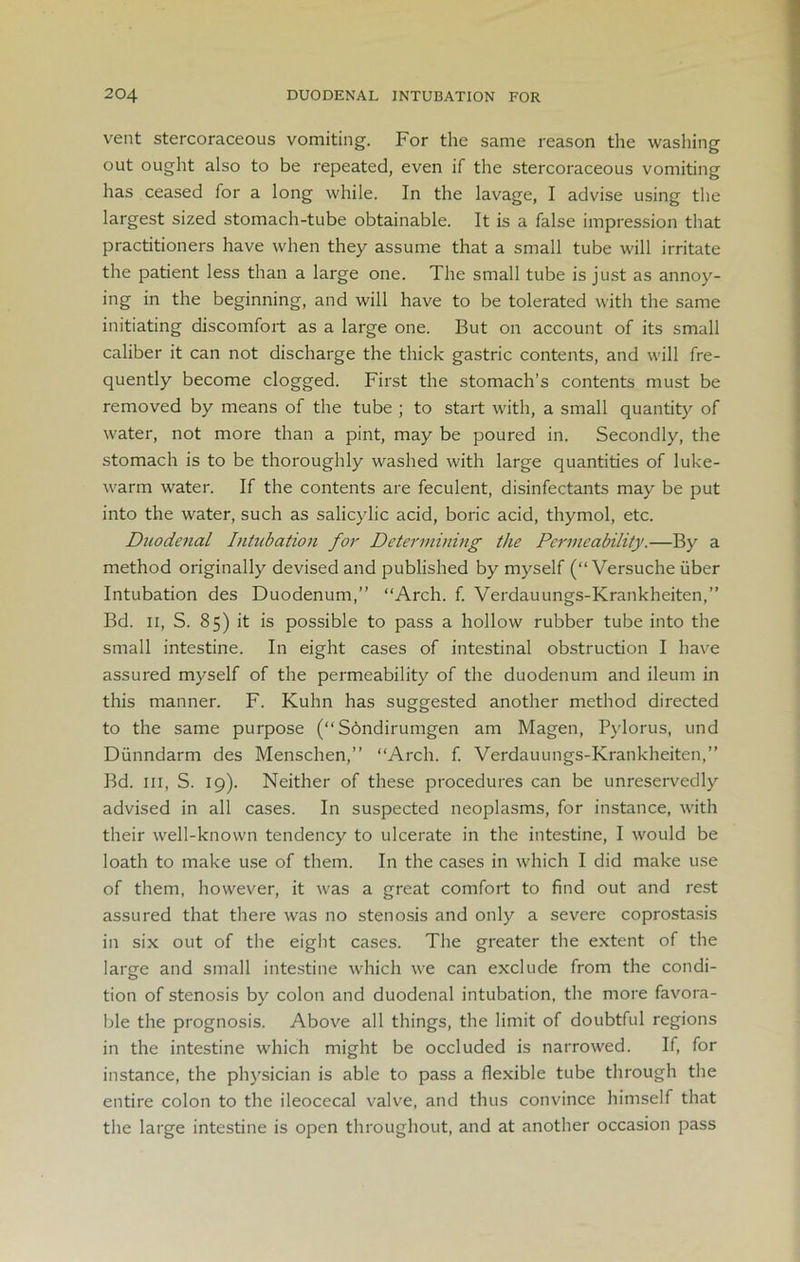 vent stercoraceous vomiting. For the same reason the washing out ought also to be repeated, even if the stercoraceous vomiting has ceased for a long while. In the lavage, I advise using the largest sized stomach-tube obtainable. It is a false impression that practitioners have when they assume that a small tube will irritate the patient less than a large one. The small tube is just as annoy- ing in the beginning, and will have to be tolerated with the same initiating discomfort as a large one. But on account of its small caliber it can not discharge the thick gastric contents, and will fre- quently become clogged. First the stomach’s contents must be removed by means of the tube ; to start with, a small quantity of water, not more than a pint, may be poured in. Secondly, the stomach is to be thoroughly washed with large quantities of luke- warm water. If the contents are feculent, disinfectants may be put into the water, such as salicylic acid, boric acid, thymol, etc. Duodenal Intubation for Determining the Permeability.—By a method originally devised and published by myself (“ Versuche uber Intubation des Duodenum,” “Arch. f. Verdauungs-Krankheiten,” Bd. ii, S. 85) it is possible to pass a hollow rubber tube into the small intestine. In eight cases of intestinal obstruction I have assured myself of the permeability of the duodenum and ileum in this manner. F. Kuhn has suggested another method directed to the same purpose (“ Sbndirumgen am Magen, Pylorus, und Dunndarm des Menschen,” “Arch. f. Verdauungs-Krankheiten,” Bd. hi, S. 19). Neither of these procedures can be unreservedly advised in all cases. In suspected neoplasms, for instance, with their well-known tendency to ulcerate in the intestine, I would be loath to make use of them. In the cases in which I did make use of them, however, it was a great comfort to find out and rest assured that there was no stenosis and only a severe coprostasis in six out of the eight cases. The greater the extent of the large and small intestine which we can exclude from the condi- tion of stenosis by colon and duodenal intubation, the more favora- ble the prognosis. Above all things, the limit of doubtful regions in the intestine which might be occluded is narrowed. If, for instance, the physician is able to pass a flexible tube through the entire colon to the ileocecal valve, and thus convince himself that the large intestine is open throughout, and at another occasion pass