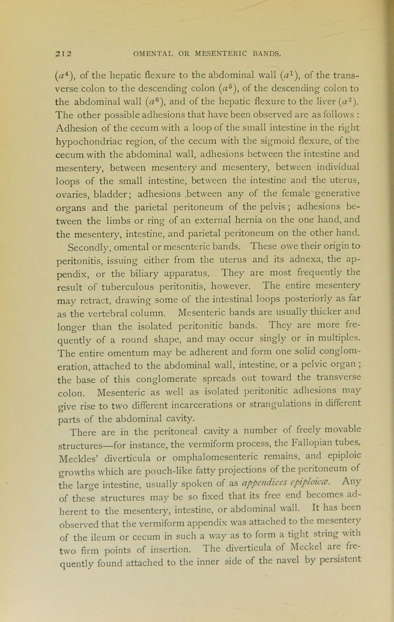 (c*4), of the hepatic flexure to the abdominal wall {a1), of the trans- verse colon to the descending colon (a5), of the descending colon to the abdominal wall (aG), and of the hepatic flexure to the liver (a2). The other possible adhesions that have been observed are as follows : Adhesion of the cecum with a loop of the small intestine in the right hypochondriac region, of the cecum with the sigmoid flexure, of the cecum with the abdominal wall, adhesions between the intestine and mesentery, between mesentery and mesentery, between individual loops of the small intestine, between the intestine and the uterus, ovaries, bladder; adhesions .between any of the female generative organs and the parietal peritoneum of the pelvis ; adhesions be- tween the limbs or ring of an external hernia on the one hand, and the mesentery, intestine, and parietal peritoneum on the other hand. Secondly, omental or mesenteric bands. These owe their origin to peritonitis, issuing either from the uterus and its adnexa, the ap- pendix, or the biliary apparatus. They are most frequently the result of tuberculous peritonitis, however. The entire mesentery may retract, drawing some of the intestinal loops posteriorly as far as the vertebral column. Mesenteric bands are usually thicker and longer than the isolated peritonitic bands. They are more fre- quently of a round shape, and may occur singly or in multiples. The entire omentum may be adherent and form one solid conglom- eration, attached to the abdominal wall, intestine, or a pelvic organ ; the base of this conglomerate spreads out toward the transverse colon. Mesenteric as well as isolated peritonitic adhesions may give rise to two different incarcerations or strangulations in different parts of the abdominal cavity. There are in the peritoneal cavity a number of freely movable structures—for instance, the vermiform process, the Fallopian tubes, Meckles’ diverticula or omphalomesenteric remains, and epiploic growths which are pouch-like fatty projections of the peritoneum of the large intestine, usually spoken of as appendices cpiploicce. Any of these structures may be so fixed that its free end becomes ad- herent to the mesentery, intestine, or abdominal wall. It has been observed that the vermiform appendix was attached to the mesenteiy of the ileum or cecum in such a way as to form a tight string with two firm points of insertion. The diverticula of Meckel are fie- quently found attached to the inner side of the navel by persistent