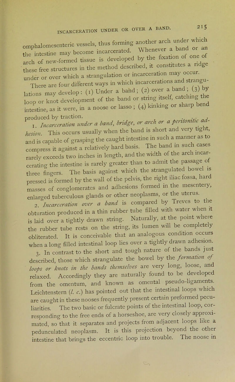 incarceration under or over a band. omphalomesenteric vessels, thus forming another arch under winch the intestine may become incarcerated. Whenever a band an amh of new-formed tissue is developed by the fixation of one of these free structures in the method described, it constitutes a n g under or over which a strangulation or incarceration may occur. There are four different ways in which incarcerations and Strang Jons may develop: (.) Under a band; (a) over a band , 3) by loop or knot development of the band or string itself, catching the intestine, as it were, in a noose or lasso ; (4) kinking or sliaip b produced by traction. ... j 1. Incarceration under a band, bridge, or arch or a pentonitic ad- hesion This occurs usually when the band is short and very tight, and is capable of grasping the caught intestine in such a manner as to compress it against a relatively hard basis. The band m such cases rarely exceeds two inches in length, and the width of the arch incar- cerating the intestine is rarely greater than to admit the passage o three fingers. The basis against which the strangulated bowel is pressed is formed by the wall of the pelvis, the right iliac fossa, har masses of conglomerates and adhesions formed in the mesentery, enlarged tuberculous glands or other neoplasms, or the uterus. Incarceration over a band is compared by Treves to the obturation produced in a thin rubber tube filled with water when it is laid over a tightly drawn string. Naturally, at the point whe.e the rubber tube rests on the string, its lumen will be completely obliterated. It is conceivable that an analogous condition occurs when a long filled intestinal loop lies over a tightly drawn adhesion. 3. In contrast to the short and tough nature of the bands just described, those which strangulate the bowel by the formation of loops or knots in the bands themselves are very long, loose, and relaxed. Accordingly they are naturally found to be developed from the omentum, and known as omental pseudo-ligaments. Leichtenstern (/. c.) has pointed out that the intestinal loops which are caught in these nooses frequently present certain preformed pecu- liarities. The two basic or fulcrate points of the intestinal loop, cor- responding to the free ends of a horseshoe, are very closely appioxi- mated, so that it separates and projects from adjacent loops like a pedunculated neoplasm. It is this projection beyond the other intestine that brings the eccentric loop into trouble. The noose in