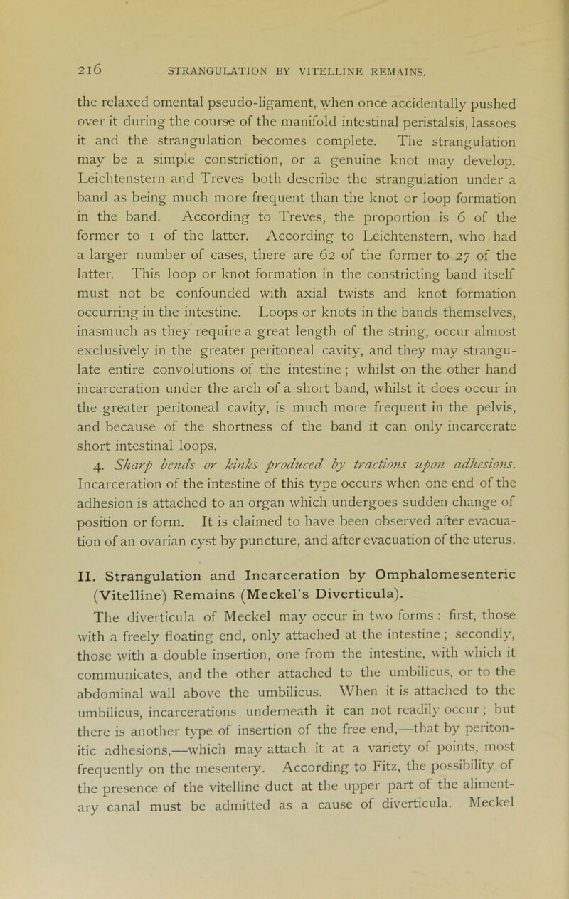 STRANGULATION BY VITELLINE REMAINS. the relaxed omental pseudo-ligament, when once accidentally pushed over it during the course of the manifold intestinal peristalsis, lassoes it and the strangulation becomes complete. The strangulation may be a simple constriction, or a genuine knot may develop. Leichtenstern and Treves both describe the strangulation under a band as being much more frequent than the knot or loop formation in the band. According to Treves, the proportion is 6 of the former to I of the latter. According to Leichtenstern, who had a larger number of cases, there are 62 of the former to 27 of the latter. This loop or knot formation in the constricting band itself must not be confounded with axial twists and knot formation occurring in the intestine. Loops or knots in the bands themselves, inasmuch as they require a great length of the string, occur almost exclusively in the greater peritoneal cavity, and they may strangu- late entire convolutions of the intestine ; whilst on the other hand incarceration under the arch of a short band, whilst it does occur in the greater peritoneal cavity, is much more frequent in the pelvis, and because of the shortness of the band it can only incarcerate short intestinal loops. 4. Sharp bends or kinks produced by tractiofis upon adhesions. Incarceration of the intestine of this type occurs when one end of the adhesion is attached to an organ which undergoes sudden change of position or form. It is claimed to have been observed after evacua- tion of an ovarian cyst by puncture, and after evacuation of the uterus. II. Strangulation and Incarceration by Omphalomesenteric (Vitelline) Remains (Meckel’s Diverticula). The diverticula of Meckel may occur in two forms : first, those with a freely floating end, only attached at the intestine; secondly, those with a double insertion, one from the intestine, with which it communicates, and the other attached to the umbilicus, or to the abdominal wall above the umbilicus. When it is attached to the umbilicus, incarcerations underneath it can not readily occur; but there is another type of insertion of the free end,—that by periton- itic adhesions,—which may attach it at a variety of points, most frequently on the mesentery. According to Fitz, the possibility of the presence of the vitelline duct at the upper part of the aliment- ary canal must be admitted as a cause of diverticula. Meckel