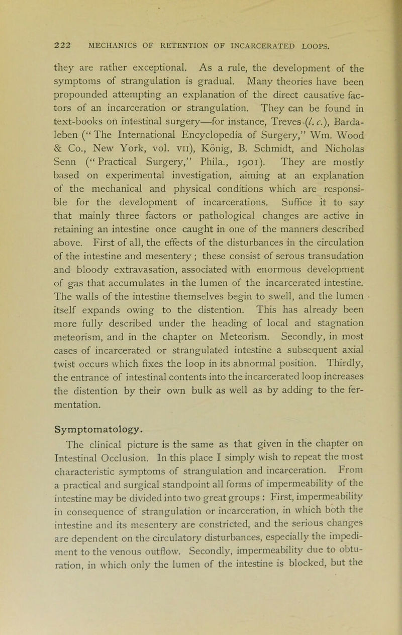 they are rather exceptional. As a rule, the development of the symptoms of strangulation is gradual. Many theories have been propounded attempting an explanation of the direct causative fac- tors of an incarceration or strangulation. They can be found in text-books on intestinal surgery—for instance, Treves ■(/. c.), Barda- leben (“The International Encyclopedia of Surgery,” Wm. Wood & Co., New York, vol. vn), Konig, B. Schmidt, and Nicholas Senn (“Practical Surgery,” Phila., 1901). They are mostly based on experimental investigation, aiming at an explanation of the mechanical and physical conditions which arc responsi- ble for the development of incarcerations. Suffice it to say that mainly three factors or pathological changes are active in retaining an intestine once caught in one of the manners described above. First of all, the effects of the disturbances in the circulation of the intestine and mesentery ; these consist of serous transudation and bloody extravasation, associated with enormous development of gas that accumulates in the lumen of the incarcerated intestine. The walls of the intestine themselves begin to swell, and the lumen itself expands owing to the distention. This has already been more fully described under the heading of local and stagnation meteorism, and in the chapter on Meteorism. Secondly, in most cases of incarcerated or strangulated intestine a subsequent axial twist occurs which fixes the loop in its abnormal position. Thirdly, the entrance of intestinal contents into the incarcerated loop increases the distention by their own bulk as well as by adding to the fer- mentation. Symptomatology. The clinical picture is the same as that given in the chapter on Intestinal Occlusion. In this place I simply wish to repeat the most characteristic symptoms of strangulation and incarceration. From a practical and surgical standpoint all forms of impermeability of the intestine may be divided into two great groups : Pirst, impermeability in consequence of strangulation or incarceration, in which both the intestine and its mesentery are constricted, and the serious changes are dependent on the circulatory disturbances, especially the impedi- ment to the venous outflow. Secondly, impermeability due to obtu- ration, in which only the lumen of the intestine is blocked, but the