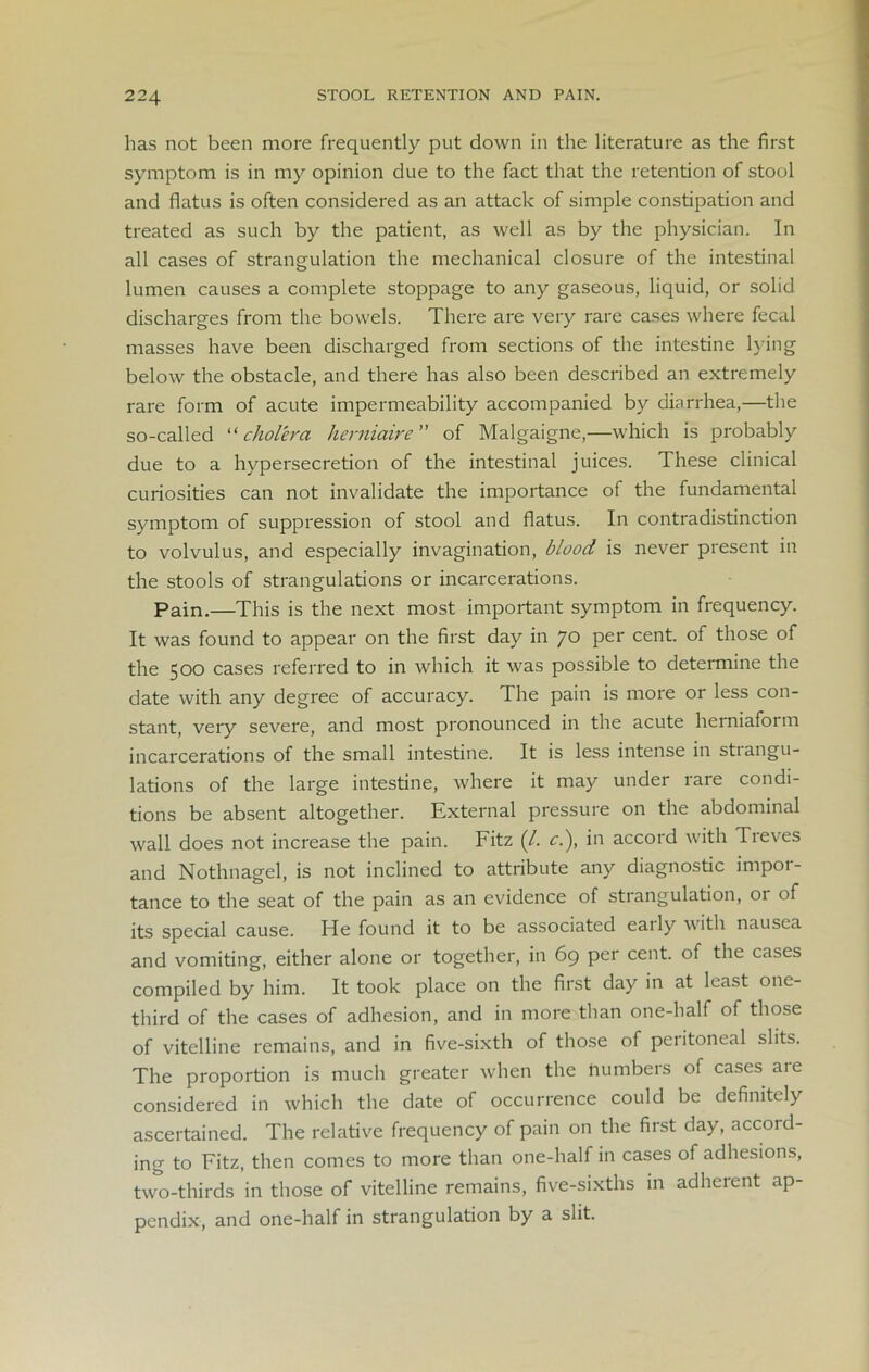 has not been more frequently put down in the literature as the first symptom is in my opinion due to the fact that the retention of stool and flatus is often considered as an attack of simple constipation and treated as such by the patient, as well as by the physician. In all cases of strangulation the mechanical closure of the intestinal lumen causes a complete stoppage to any gaseous, liquid, or solid discharges from the bowels. There are very rare cases where fecal masses have been discharged from sections of the intestine lying below the obstacle, and there has also been described an extremely rare form of acute impermeability accompanied by diarrhea,—the so-called “ cholera herniaire of Malgaigne,—which is probably due to a hypersecretion of the intestinal juices. These clinical curiosities can not invalidate the importance of the fundamental symptom of suppression of stool and flatus. In contradistinction to volvulus, and especially invagination, blood is never present in the stools of strangulations or incarcerations. Pain.—This is the next most important symptom in frequency. It was found to appear on the first day in 70 per cent, of those of the 500 cases referred to in which it was possible to determine the date with any degree of accuracy. The pain is more or less con- stant, very severe, and most pronounced in the acute herniaform incarcerations of the small intestine. It is less intense in strangu- lations of the large intestine, where it may under rare condi- tions be absent altogether. External pressure on the abdominal wall does not increase the pain. Fitz (/. cl), in accord with Treves and Nothnagel, is not inclined to attribute any diagnostic impor- tance to the seat of the pain as an evidence of strangulation, or of its special cause. He found it to be associated eaily with nausea and vomiting, either alone or together, in 69 per cent, of the cases compiled by him. It took place on the first day in at least one- third of the cases of adhesion, and in more than one-half of those of vitelline remains, and in five-sixth of those of peiitoneal slits. The proportion is much greater when the numbers of cases are considered in which the date of occurrence could be definitely ascertained. The relative frequency of pain on the first day, accord- ing to Fitz, then comes to more than one-half in cases of adhesions, two-thirds in those of vitelline remains, five-sixths in adherent ap- pendix, and one-half in strangulation by a slit.