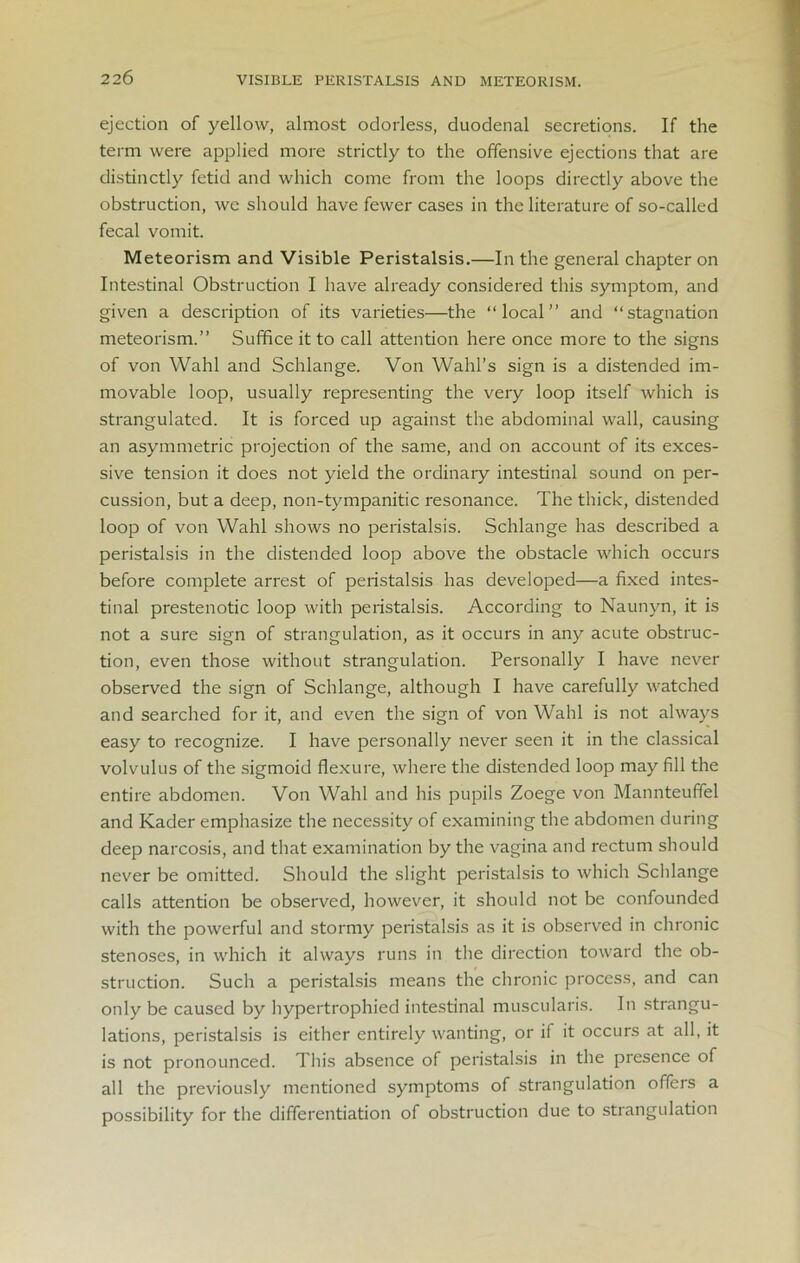 VISIBLE PERISTALSIS AND METEORISM. ejection of yellow, almost odorless, duodenal secretions. If the term were applied more strictly to the offensive ejections that are distinctly fetid and which come from the loops directly above the obstruction, we should have fewer cases in the literature of so-called fecal vomit. Meteorism and Visible Peristalsis.—In the general chapter on Intestinal Obstruction I have already considered this symptom, and given a description of its varieties—the “local” and “stagnation meteorism.” Suffice it to call attention here once more to the signs of von Wahl and Schlange. Von Wahl’s sign is a distended im- movable loop, usually representing the very loop itself which is strangulated. It is forced up against the abdominal wall, causing an asymmetric projection of the same, and on account of its exces- sive tension it does not yield the ordinary intestinal sound on per- cussion, but a deep, non-tympanitic resonance. The thick, distended loop of von Wahl shows no peristalsis. Schlange has described a peristalsis in the distended loop above the obstacle which occurs before complete arrest of peristalsis has developed—a fixed intes- tinal prestenotic loop with peristalsis. According to Naunyn, it is not a sure sign of strangulation, as it occurs in any acute obstruc- tion, even those without strangulation. Personally I have never observed the sign of Schlange, although I have carefully watched and searched for it, and even the sign of von Wahl is not always easy to recognize. I have personally never seen it in the classical volvulus of the sigmoid flexure, where the distended loop may fill the entire abdomen. Von Wahl and his pupils Zoege von Mannteuffel and Kader emphasize the necessity of examining the abdomen during deep narcosis, and that examination by the vagina and rectum should never be omitted. Should the slight peristalsis to which Schlange calls attention be observed, however, it should not be confounded with the powerful and stormy peristalsis as it is observed in chronic stenoses, in which it always runs in the direction toward the ob- struction. Such a peristalsis means the chronic process, and can only be caused by hypertrophied intestinal muscularis. In strangu- lations, peristalsis is either entirely wanting, or if it occurs at all, it is not pronounced. This absence of peristalsis in the presence of all the previously mentioned symptoms of strangulation offeis a possibility for the differentiation of obstruction due to strangulation