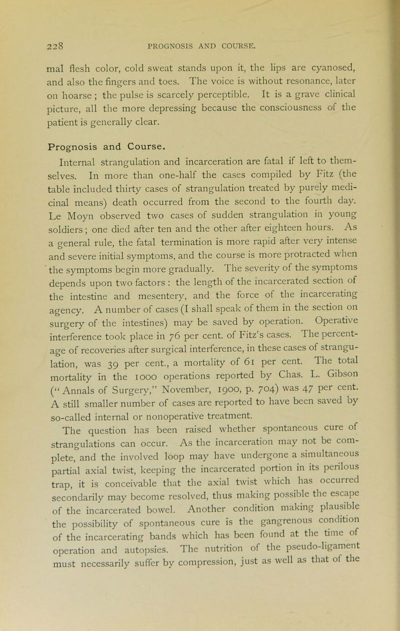 mal flesh color, cold sweat stands upon it, the lips are cyanosed, and also the fingers and toes. The voice is without resonance, later on hoarse ; the pulse is scarcely perceptible. It is a grave clinical picture, all the more depressing because the consciousness of the patient is generally clear. Prognosis and Course. Internal strangulation and incarceration are fatal if left to them- selves. In more than one-half the cases compiled by Fitz (the table included thirty cases of strangulation treated by purely medi- cinal means) death occurred from the second to the fourth day. Le Moyn observed two cases of sudden strangulation in young soldiers; one died after ten and the other after eighteen hours. As a general rule, the fatal termination is more rapid after very intense and severe initial symptoms, and the course is more protracted when the symptoms begin more gradually. The severity of the symptoms depends upon two factors : the length of the incarcerated section of the intestine and mesentery, and the force of the incarcerating agency. A number of cases (I shall speak of them in the section on surgery of the intestines) may be saved by operation. Operative interference took place in j6 per cent, of Fitz s cases. The peicent- age of recoveries after surgical interference, in these cases of stiangu- lation, was 39 per cent., a mortality of 61 per cent. The total mortality in the 1000 operations reported by Chas. L. Gibson (“ Annals of Surgery,” November, 1900, p. 7°4) was 47 Per cen^- A still smaller number of cases are reported to have been saved by so-called internal or nonoperative treatment. The question has been raised whether spontaneous cure of strangulations can occur. As the incarceration may not be com- plete, and the involved loop may have undergone a simultaneous partial axial twist, keeping the incarcerated portion in its perilous trap, it is conceivable that the axial twist which has occuned secondarily may become resolved, thus making possible the escape of the incarcerated bowel. Another condition making plausible the possibility of spontaneous cure is the gangrenous condition of the incarcerating bands which has been found at the time of operation and autopsies. The nutrition of the pseudo-ligament must necessarily suffer by compression, just as well as that of the