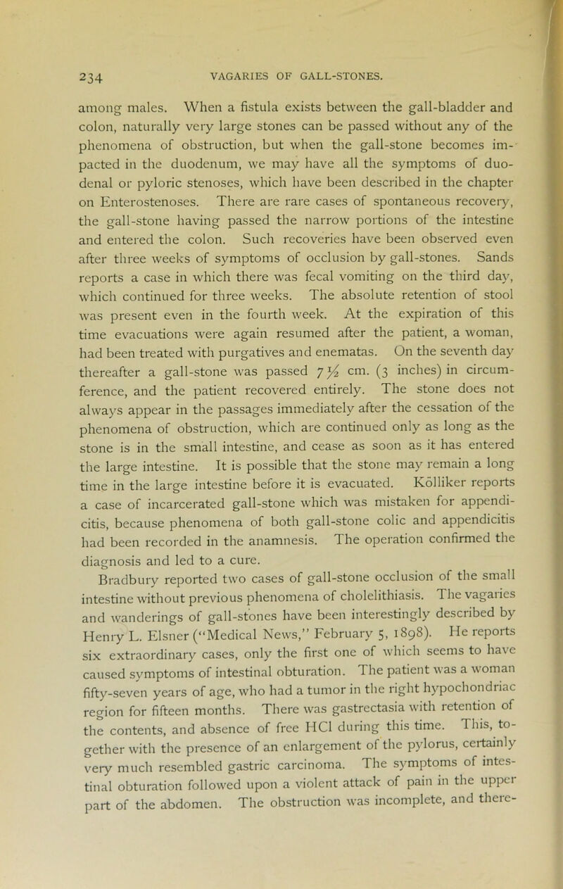 among males. When a fistula exists between the gall-bladder and colon, naturally very large stones can be passed without any of the phenomena of obstruction, but when the gall-stone becomes im- pacted in the duodenum, we may have all the symptoms of duo- denal or pyloric stenoses, which have been described in the chapter on Enterostenoses. There are rare cases of spontaneous recovery, the gall-stone having passed the narrow portions of the intestine and entered the colon. Such recoveries have been observed even after three weeks of symptoms of occlusion by gall-stones. Sands reports a case in which there was fecal vomiting on the third day, which continued for three weeks. The absolute retention of stool was present even in the fourth week. At the expiration of this time evacuations were again resumed after the patient, a woman, had been treated with purgatives and enematas. On the seventh day thereafter a gall-stone was passed cm. (3 inches) in circum- ference, and the patient recovered entirely. The stone does not always appear in the passages immediately after the cessation of the phenomena of obstruction, which are continued only as long as the stone is in the small intestine, and cease as soon as it has entered the large intestine. It is possible that the stone may remain a long time in the large intestine before it is evacuated. Kolliker reports a case of incarcerated gall-stone which was mistaken for appendi- citis, because phenomena of both gall-stone colic and appendicitis had been recorded in the anamnesis. The operation confirmed the diagnosis and led to a cure. Bradbury reported two cases of gall-stone occlusion of the small intestine without previous phenomena of cholelithiasis. The vagaries and wanderings of gall-stones have been interestingly described by Henry L. Eisner (“Medical News,” February 5, 1898). He reports six extraordinary cases, only the first one of which seems to have caused symptoms of intestinal obturation. The patient was a woman fifty-seven years of age, who had a tumor in the right hypochondriac region for fifteen months. There was gastrectasia with retention of the contents, and absence of free HC1 during this time. This, to- gether with the presence of an enlargement of the pylorus, certainly very much resembled gastric carcinoma. The symptoms of intes- tinal obturation followed upon a violent attack of pain in the uppci part of the abdomen. The obstruction was incomplete, and there-