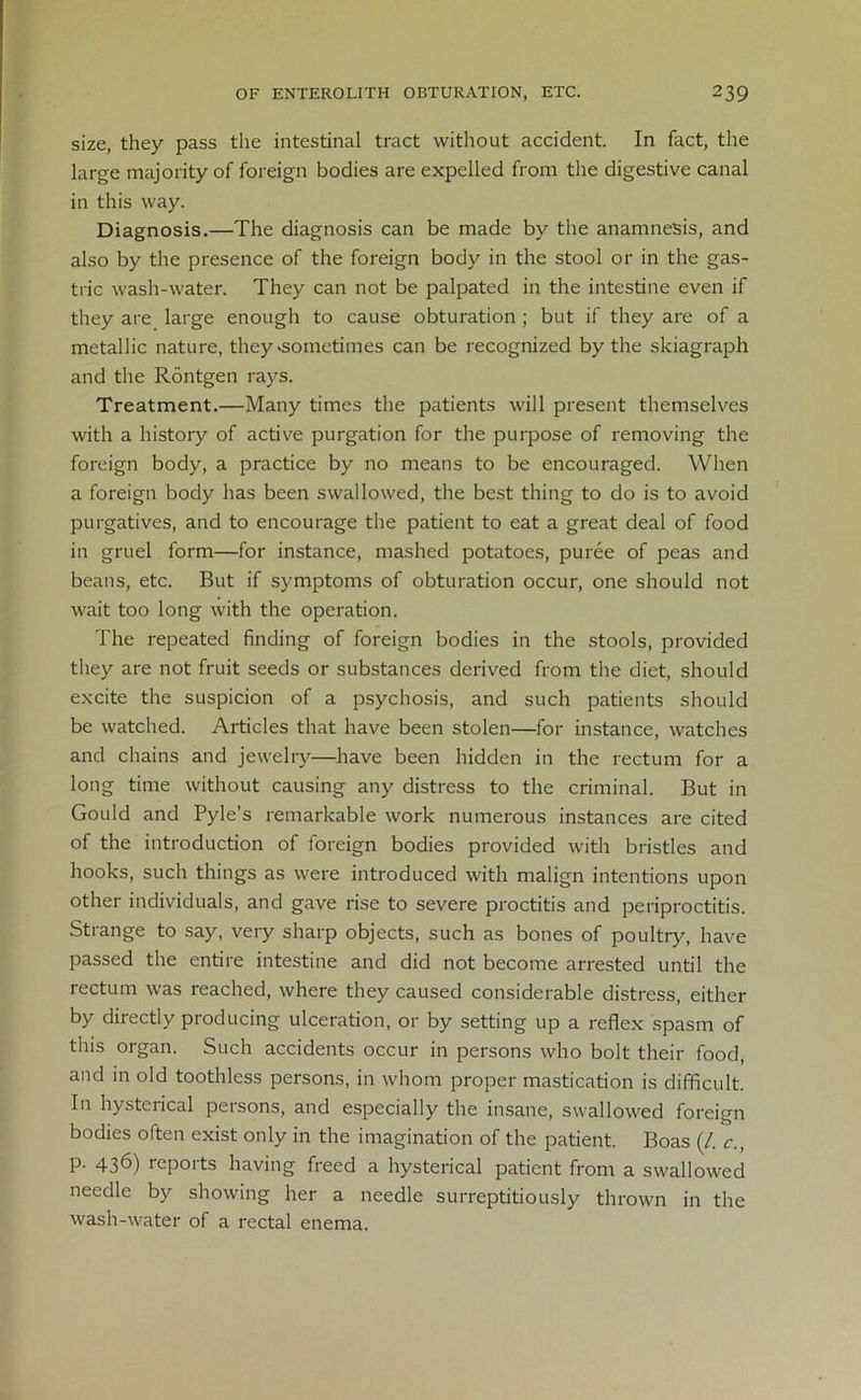 size, they pass the intestinal tract without accident. In fact, the large majority of foreign bodies are expelled from the digestive canal in this way. Diagnosis.—The diagnosis can be made by the anamnesis, and also by the presence of the foreign body in the stool or in the gas- tric wash-water. They can not be palpated in the intestine even if they are large enough to cause obturation ; but if they are of a metallic nature, they .sometimes can be recognized by the skiagraph and the Rontgen rays. Treatment.—Many times the patients will present themselves with a history of active purgation for the purpose of removing the foreign body, a practice by no means to be encouraged. When a foreign body has been swallowed, the best thing to do is to avoid purgatives, and to encourage the patient to eat a great deal of food in gruel form—for instance, mashed potatoes, puree of peas and beans, etc. But if symptoms of obturation occur, one should not wait too long with the operation. The repeated finding of foreign bodies in the stools, provided they are not fruit seeds or substances derived from the diet, should excite the suspicion of a psychosis, and such patients should be watched. Articles that have been stolen—for instance, watches and chains and jewelry—have been hidden in the rectum for a long time without causing any distress to the criminal. But in Gould and Pyle’s remarkable work numerous instances are cited of the introduction of foreign bodies provided with bristles and hooks, such things as were introduced with malign intentions upon other individuals, and gave rise to severe proctitis and periproctitis. Strange to say, very sharp objects, such as bones of poultry, have passed the entire intestine and did not become arrested until the rectum was reached, where they caused considerable distress, either by directly producing ulceration, or by setting up a reflex spasm of this organ. Such accidents occur in persons who bolt their food, and in old toothless persons, in whom proper mastication is difficult. In hysterical persons, and especially the insane, swallowed foreign bodies often exist only in the imagination of the patient. Boas (/. c., p. 436) reports having freed a hysterical patient from a swallowed needle by showing her a needle surreptitiously thrown in the wash-water of a rectal enema.