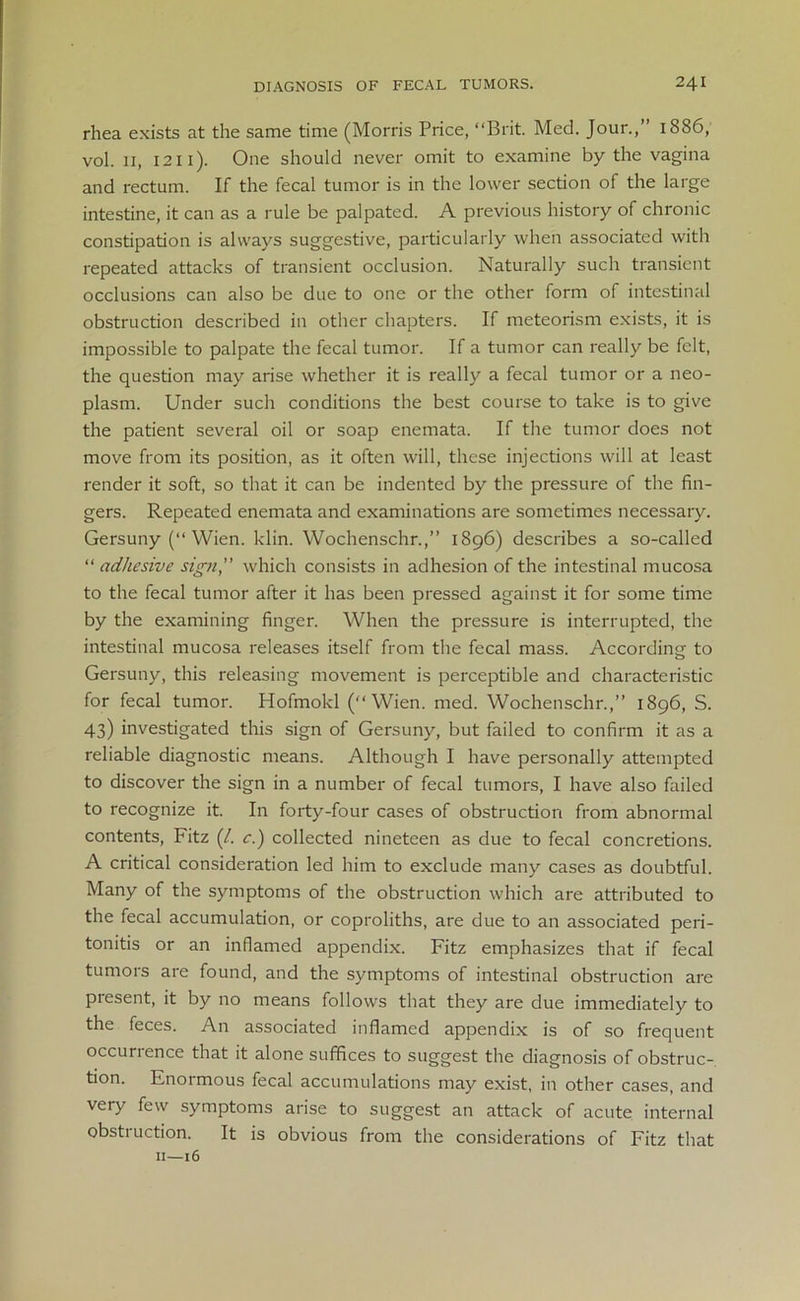 rhea exists at the same time (Morris Price, “Brit. Med. Jour.,” 1886, vol. 11, 1211). One should never omit to examine by the vagina and rectum. If the fecal tumor is in the lower section of the large intestine, it can as a rule be palpated. A previous history of chronic constipation is always suggestive, particularly when associated with repeated attacks of transient occlusion. Naturally such transient occlusions can also be due to one or the other form of intestinal obstruction described in other chapters. If meteorism exists, it is impossible to palpate the fecal tumor. If a tumor can really be felt, the question may arise whether it is really a fecal tumor or a neo- plasm. Under such conditions the best course to take is to give the patient several oil or soap enemata. If the tumor does not move from its position, as it often will, these injections will at least render it soft, so that it can be indented by the pressure of the fin- gers. Repeated enemata and examinations are sometimes necessary. Gersuny (“ Wien. klin. Wochenschr.,” 1896) describes a so-called “ adhesive sign,” which consists in adhesion of the intestinal mucosa to the fecal tumor after it has been pressed against it for some time by the examining finger. When the pressure is interrupted, the intestinal mucosa releases itself from the fecal mass. According- to Gersuny, this releasing movement is perceptible and characteristic for fecal tumor. Hofmokl (“Wien. med. Wochenschr.,” 1896, S. 43) investigated this sign of Gersuny, but failed to confirm it as a reliable diagnostic means. Although I have personally attempted to discover the sign in a number of fecal tumors, I have also failed to recognize it. In forty-four cases of obstruction from abnormal contents, Fitz (/. c.) collected nineteen as due to fecal concretions. A critical consideration led him to exclude many cases as doubtful. Many of the symptoms of the obstruction which are attributed to the fecal accumulation, or coproliths, are due to an associated peri- tonitis or an inflamed appendix. Fitz emphasizes that if fecal tumors are found, and the symptoms of intestinal obstruction are present, it by no means follows that they are due immediately to the feces. An associated inflamed appendix is of so frequent occurrence that it alone suffices to suggest the diagnosis of obstruc- tion. Enormous fecal accumulations may exist, in other cases, and very few symptoms arise to suggest an attack of acute internal obstruction. It is obvious from the considerations of Fitz that 11—16