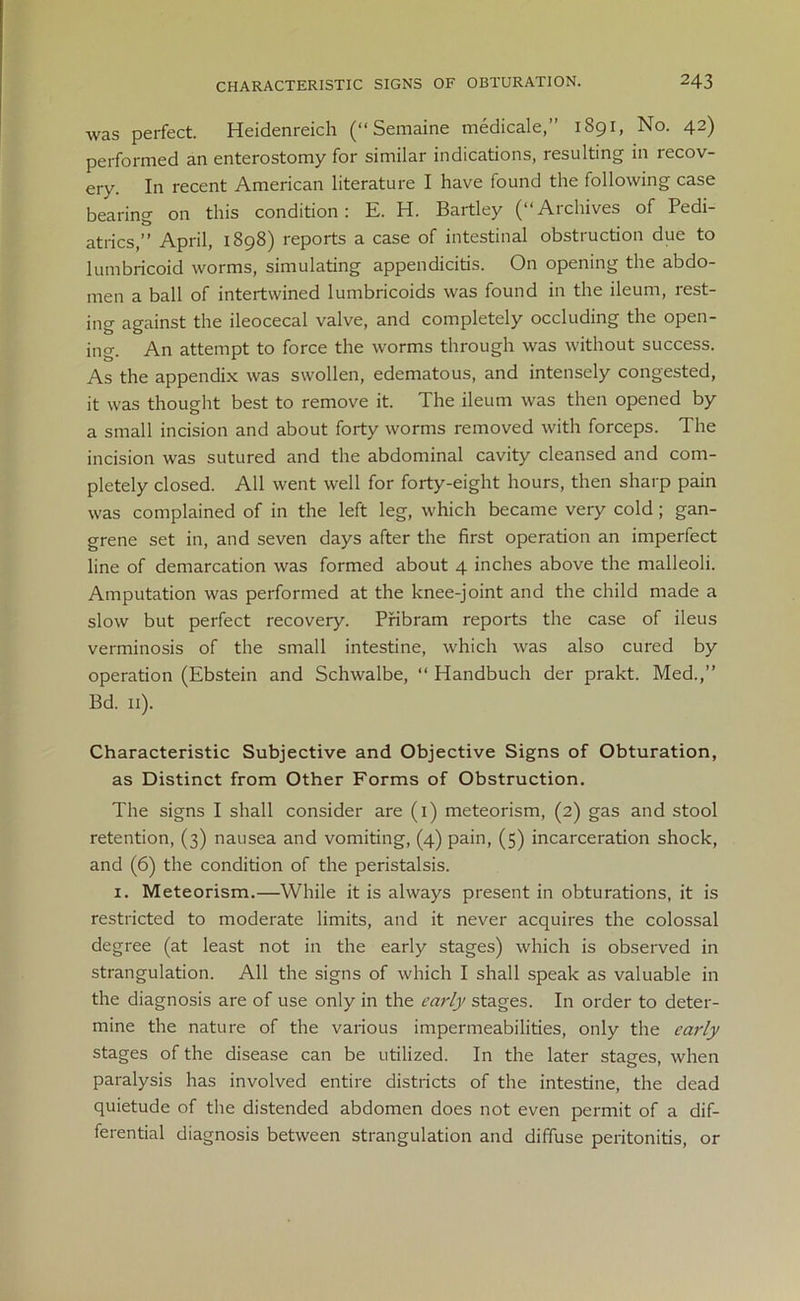 was perfect. Heidenreich (“Semaine medicale,” 1891, No. 42) performed an enterostomy for similar indications, resulting in recov- ery. In recent American literature I have found the following case bearing on this condition: E. H. Bartley (“Archives of Pedi- atrics,” April, 1898) reports a case of intestinal obstruction due to lumbricoid worms, simulating appendicitis. On opening the abdo- men a ball of intertwined lumbricoids was found in the ileum, rest- ing against the ileocecal valve, and completely occluding the open- ing. An attempt to force the worms through was without success. As the appendix was swollen, edematous, and intensely congested, it was thought best to remove it. The ileum was then opened by a small incision and about forty worms removed with forceps. The incision was sutured and the abdominal cavity cleansed and com- pletely closed. All went well for forty-eight hours, then sharp pain was complained of in the left leg, which became very cold; gan- grene set in, and seven days after the first operation an imperfect line of demarcation was formed about 4 inches above the malleoli. Amputation was performed at the knee-joint and the child made a slow but perfect recovery. Pribram reports the case of ileus verminosis of the small intestine, which was also cured by operation (Ebstein and Schwalbe, “ Handbuch der prakt. Med.,” Bd. 11). Characteristic Subjective and Objective Signs of Obturation, as Distinct from Other Forms of Obstruction. The signs I shall consider are (1) meteorism, (2) gas and stool retention, (3) nausea and vomiting, (4) pain, (5) incarceration shock, and (6) the condition of the peristalsis. 1. Meteorism.—While it is always present in obturations, it is restricted to moderate limits, and it never acquires the colossal degree (at least not in the early stages) which is observed in strangulation. All the signs of which I shall speak as valuable in the diagnosis are of use only in the early stages. In order to deter- mine the nature of the various impermeabilities, only the early stages of the disease can be utilized. In the later stages, when paralysis has involved entire districts of the intestine, the dead quietude of the distended abdomen does not even permit of a dif- ferential diagnosis between strangulation and diffuse peritonitis, or