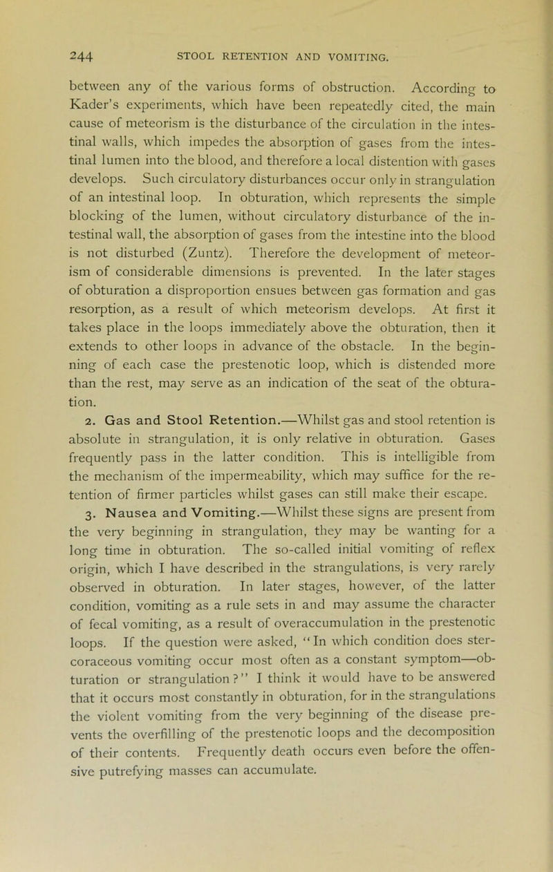 between any of the various forms of obstruction. According to Kader’s experiments, which have been repeatedly cited, the main cause of meteorism is the disturbance of the circulation in the intes- tinal walls, which impedes the absorption of gases from the intes- tinal lumen into the blood, and therefore a local distention with gases develops. Such circulatory disturbances occur only in strangulation of an intestinal loop. In obturation, which represents the simple blocking of the lumen, without circulatory disturbance of the in- testinal wall, the absorption of gases from the intestine into the blood is not disturbed (Zuntz). Therefore the development of meteor- ism of considerable dimensions is prevented. In the later stages of obturation a disproportion ensues between gas formation and gas resorption, as a result of which meteorism develops. At first it takes place in the loops immediately above the obturation, then it extends to other loops in advance of the obstacle. In the begin- ning of each case the prestenotic loop, which is distended more than the rest, may serve as an indication of the seat of the obtura- tion. 2. Gas and Stool Retention.—Whilst gas and stool retention is absolute in strangulation, it is only relative in obturation. Gases frequently pass in the latter condition. This is intelligible from the mechanism of the impermeability, which may suffice for the re- tention of firmer particles whilst gases can still make their escape. 3. Nausea and Vomiting.—Whilst these signs are present from the veiy beginning in strangulation, they may be wanting for a long time in obturation. The so-called initial vomiting of reflex origin, which I have described in the strangulations, is very rarely observed in obturation. In later stages, however, of the latter condition, vomiting as a rule sets in and may assume the character of fecal vomiting, as a result of overaccumulation in the prestenotic loops. If the question were asked, “ In which condition does ster- coraceous vomiting occur most often as a constant symptom—ob- turation or strangulation?” I think it would have to be answered that it occurs most constantly in obturation, for in the strangulations the violent vomiting from the very beginning of the disease pre- vents the overfilling of the prestenotic loops and the decomposition of their contents. Frequently death occurs even before the offen- sive putrefying masses can accumulate.