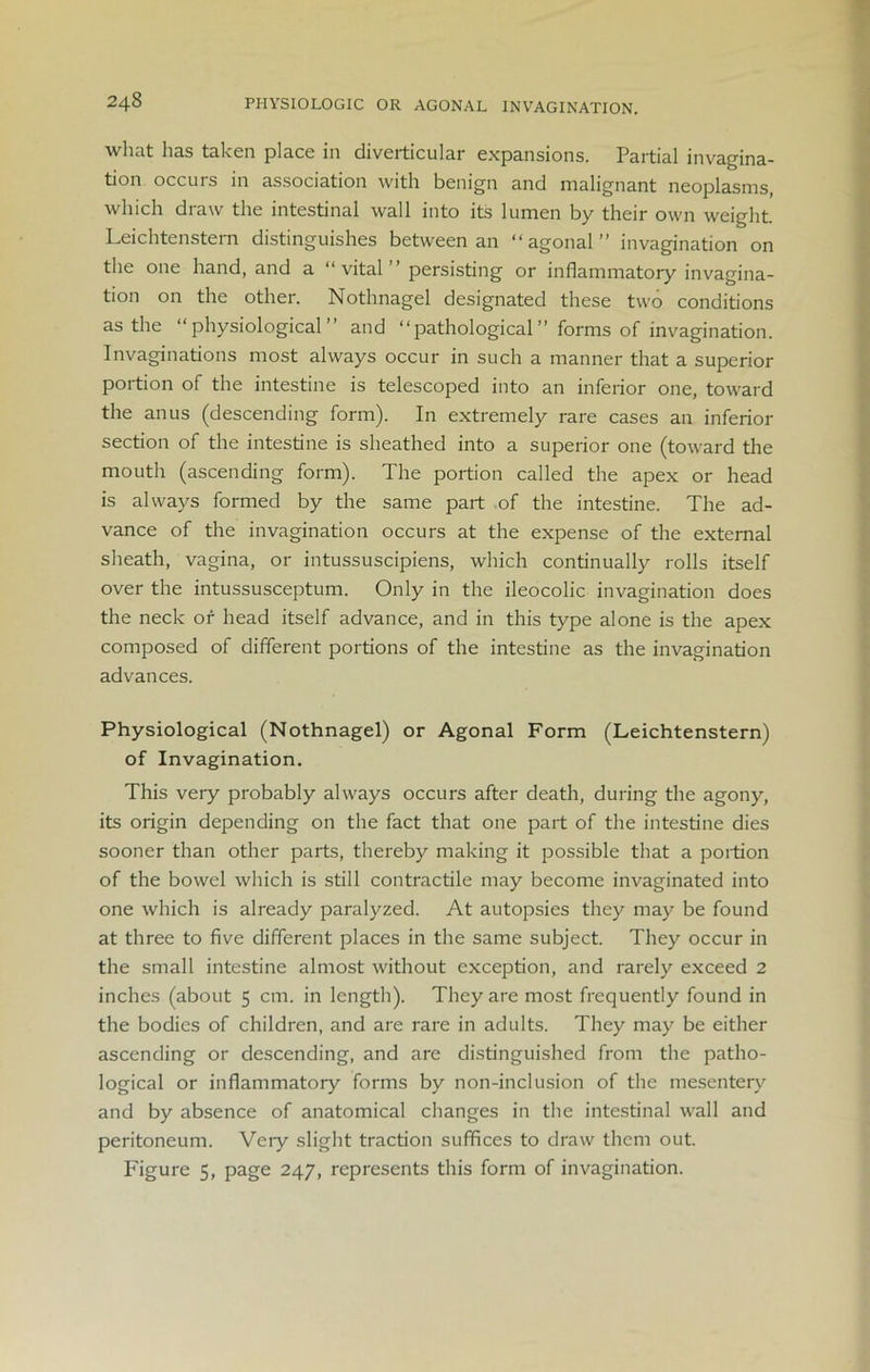 24§ PHYSIOLOGIC OR AGONAL INVAGINATION. what has taken place in diverticular expansions. Partial invagina- tion occurs in association with benign and malignant neoplasms, which draw the intestinal wall into its lumen by their own weight. Leichtenstern distinguishes between an “agonal” invagination on the one hand, and a “vital” persisting or inflammatory invagina- tion on the other. Notlmagel designated these two conditions as the “physiological” and “pathological” forms of invagination. Invaginations most always occur in such a manner that a superior portion of the intestine is telescoped into an inferior one, toward the anus (descending form). In extremely rare cases an inferior section of the intestine is sheathed into a superior one (toward the mouth (ascending form). The portion called the apex or head is always formed by the same part of the intestine. The ad- vance of the invagination occurs at the expense of the external sheath, vagina, or intussuscipiens, which continually rolls itself over the intussusceptum. Only in the ileocolic invagination does the neck or head itself advance, and in this type alone is the apex composed of different portions of the intestine as the invagination advances. Physiological (Nothnagel) or Agonal Form (Leichtenstern) of Invagination. This very probably always occurs after death, during the agony, its origin depending on the fact that one part of the intestine dies sooner than other parts, thereby making it possible that a portion of the bowel which is still contractile may become invaginated into one which is already paralyzed. At autopsies they may be found at three to five different places in the same subject. They occur in the small intestine almost without exception, and rarely exceed 2 inches (about 5 cm. in length). They are most frequently found in the bodies of children, and are rare in adults. They may be either ascending or descending, and are distinguished from the patho- logical or inflammatory forms by non-inclusion of the mesentery and by absence of anatomical changes in the intestinal wall and peritoneum. Very slight traction suffices to draw them out. Figure 5, page 247, represents this form of invagination.