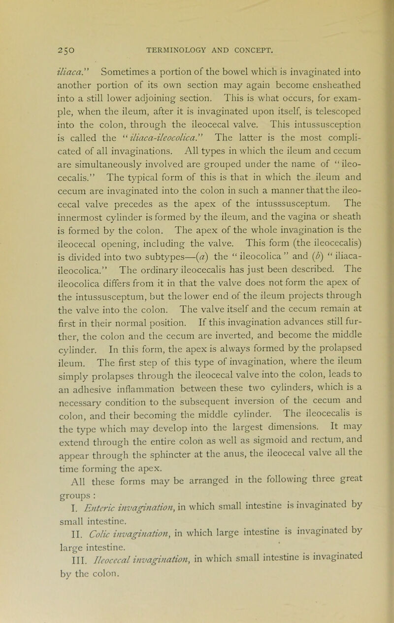 iliaca. Sometimes a portion of the bowel which is invaginated into another portion of its own section may again become ensheathed into a still lower adjoining section. This is what occurs, for exam- ple, when the ileum, after it is invaginated upon itself, is telescoped into the colon, through the ileocecal valve. This intussusception is called the “ iliaca-ileocolica.” The latter is the most compli- cated of all invaginations. All types in which the ileum and cecum are simultaneously involved are grouped under the name of “ileo- cecalis.” The typical form of this is that in which the ileum and cecum are invaginated into the colon in such a manner that the ileo- cecal valve precedes as the apex of the intusssusceptum. The innermost cylinder is formed by the ileum, and the vagina or sheath is formed by the colon. The apex of the whole invagination is the ileocecal opening, including the valve. This form (the ileocecalis) is divided into two subtypes—(a) the “ ileocolica ” and (b) “ iliaca- ileocolica.” The ordinary ileocecalis has just been described. The ileocolica differs from it in that the valve does not form the apex of the intussusceptum, but the lower end of the ileum projects through the valve into the colon. The valve itself and the cecum remain at first in their normal position. If this invagination advances still fur- ther, the colon and the cecum are inverted, and become the middle cylinder. In this form, the apex is always formed by the prolapsed ileum. The first step of this type of invagination, where the ileum simply prolapses through the ileocecal valve into the colon, leads to an adhesive inflammation between these two cylinders, which is a necessary condition to the subsequent inversion of the cecum and colon, and their becoming the middle cylinder. The ileocecalis is the type which may develop into the largest dimensions. It may extend through the entire colon as well as sigmoid and lectum, and appear through the sphincter at the anus, the ileocecal valve all the time forming the apex. All these forms may be arranged in the following tlnee great groups : I. Enteric invagination, in which small intestine is invaginated by small intestine. II. Colic invagination, in which large intestine is invaginated by large intestine. III. Ileocecal invagination, in which small intestine is invaginated by the colon.